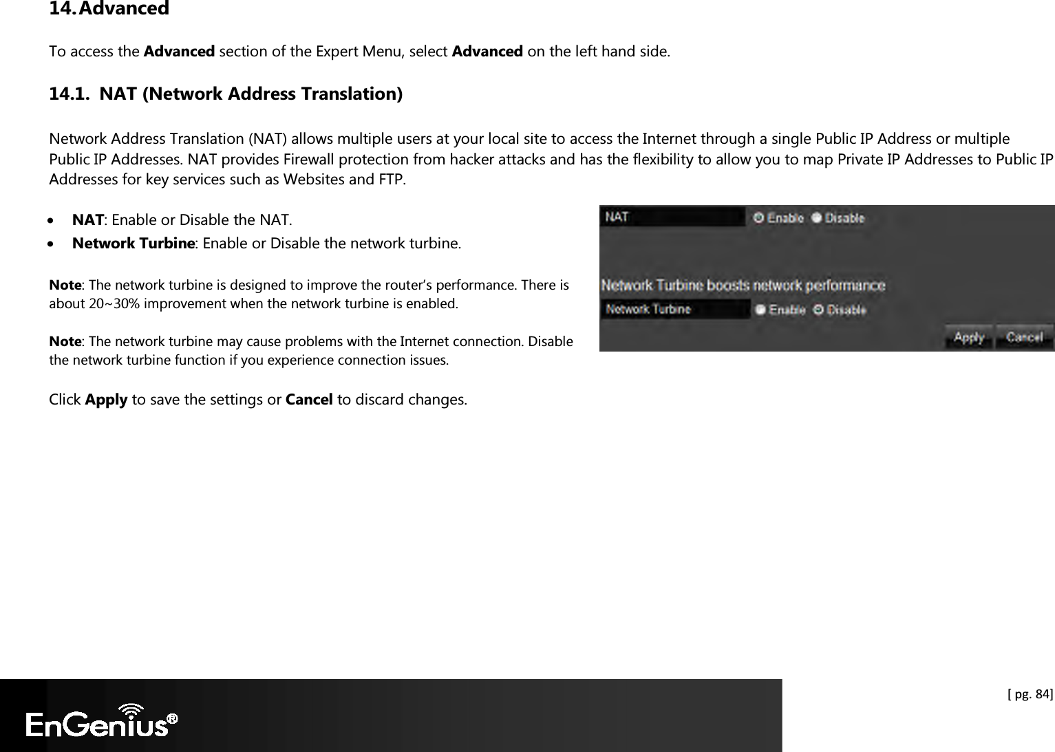  [ pg. 84] 14. Advanced To access the Advanced section of the Expert Menu, select Advanced on the left hand side. 14.1. NAT (Network Address Translation) Network Address Translation (NAT) allows multiple users at your local site to access the Internet through a single Public IP Address or multiple Public IP Addresses. NAT provides Firewall protection from hacker attacks and has the flexibility to allow you to map Private IP Addresses to Public IP Addresses for key services such as Websites and FTP.  • NAT: Enable or Disable the NAT. • Network Turbine: Enable or Disable the network turbine. Note: The network turbine is designed to improve the router’s performance. There is about 20~30% improvement when the network turbine is enabled. Note: The network turbine may cause problems with the Internet connection. Disable the network turbine function if you experience connection issues. Click Apply to save the settings or Cancel to discard changes.   