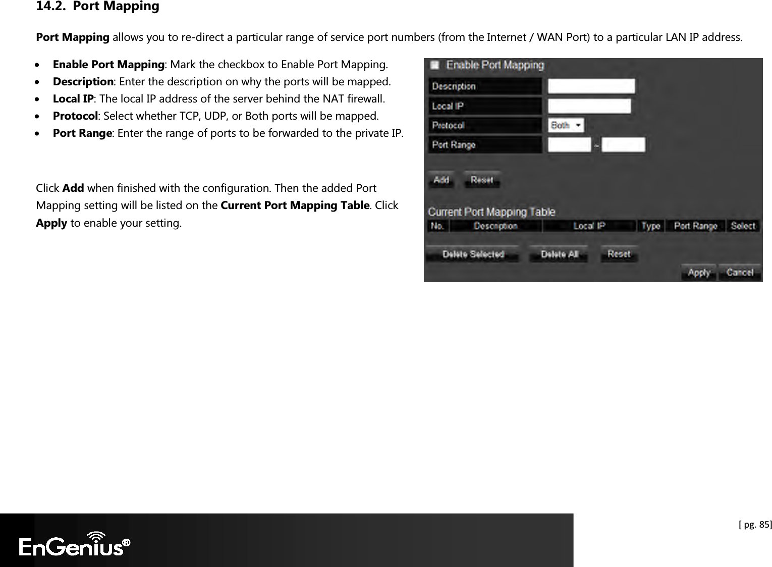  [ pg. 85] 14.2. Port Mapping Port Mapping allows you to re-direct a particular range of service port numbers (from the Internet / WAN Port) to a particular LAN IP address. • Enable Port Mapping: Mark the checkbox to Enable Port Mapping. • Description: Enter the description on why the ports will be mapped. • Local IP: The local IP address of the server behind the NAT firewall. • Protocol: Select whether TCP, UDP, or Both ports will be mapped. • Port Range: Enter the range of ports to be forwarded to the private IP.  Click Add when finished with the configuration. Then the added Port Mapping setting will be listed on the Current Port Mapping Table. Click Apply to enable your setting.       