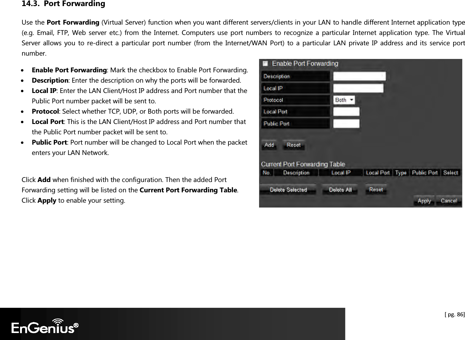  [ pg. 86] 14.3. Port Forwarding Use the Port Forwarding (Virtual Server) function when you want different servers/clients in your LAN to handle different Internet application type (e.g. Email, FTP, Web  server etc.) from the Internet. Computers use  port  numbers  to recognize a  particular Internet application type. The Virtual Server allows you  to re-direct a  particular port number (from the  Internet/WAN  Port)  to a  particular LAN  private IP  address and its service port number.  • Enable Port Forwarding: Mark the checkbox to Enable Port Forwarding. • Description: Enter the description on why the ports will be forwarded. • Local IP: Enter the LAN Client/Host IP address and Port number that the Public Port number packet will be sent to. • Protocol: Select whether TCP, UDP, or Both ports will be forwarded. • Local Port: This is the LAN Client/Host IP address and Port number that the Public Port number packet will be sent to. • Public Port: Port number will be changed to Local Port when the packet enters your LAN Network.  Click Add when finished with the configuration. Then the added Port Forwarding setting will be listed on the Current Port Forwarding Table. Click Apply to enable your setting.    