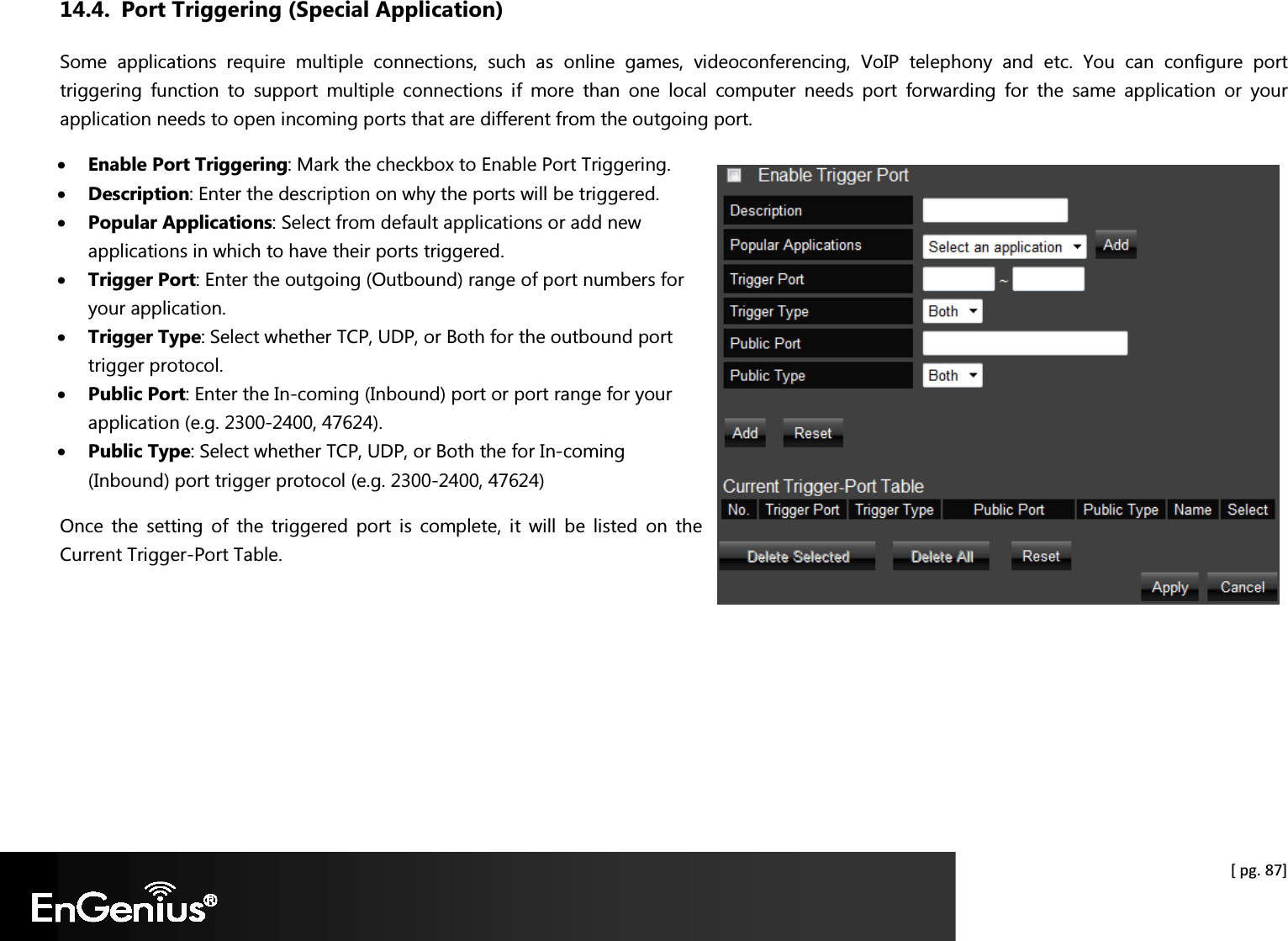  [ pg. 87] 14.4. Port Triggering (Special Application) Some  applications  require  multiple  connections,  such  as  online  games,  videoconferencing,  VoIP  telephony  and  etc.  You  can  configure  port triggering  function  to  support  multiple  connections  if  more  than  one  local  computer  needs  port  forwarding  for  the  same  application  or  your application needs to open incoming ports that are different from the outgoing port. • Enable Port Triggering: Mark the checkbox to Enable Port Triggering. • Description: Enter the description on why the ports will be triggered. • Popular Applications: Select from default applications or add new applications in which to have their ports triggered. • Trigger Port: Enter the outgoing (Outbound) range of port numbers for your application. • Trigger Type: Select whether TCP, UDP, or Both for the outbound port trigger protocol. • Public Port: Enter the In-coming (Inbound) port or port range for your application (e.g. 2300-2400, 47624). • Public Type: Select whether TCP, UDP, or Both the for In-coming (Inbound) port trigger protocol (e.g. 2300-2400, 47624) Once  the  setting  of  the  triggered  port  is  complete,  it  will  be  listed  on  the Current Trigger-Port Table.    