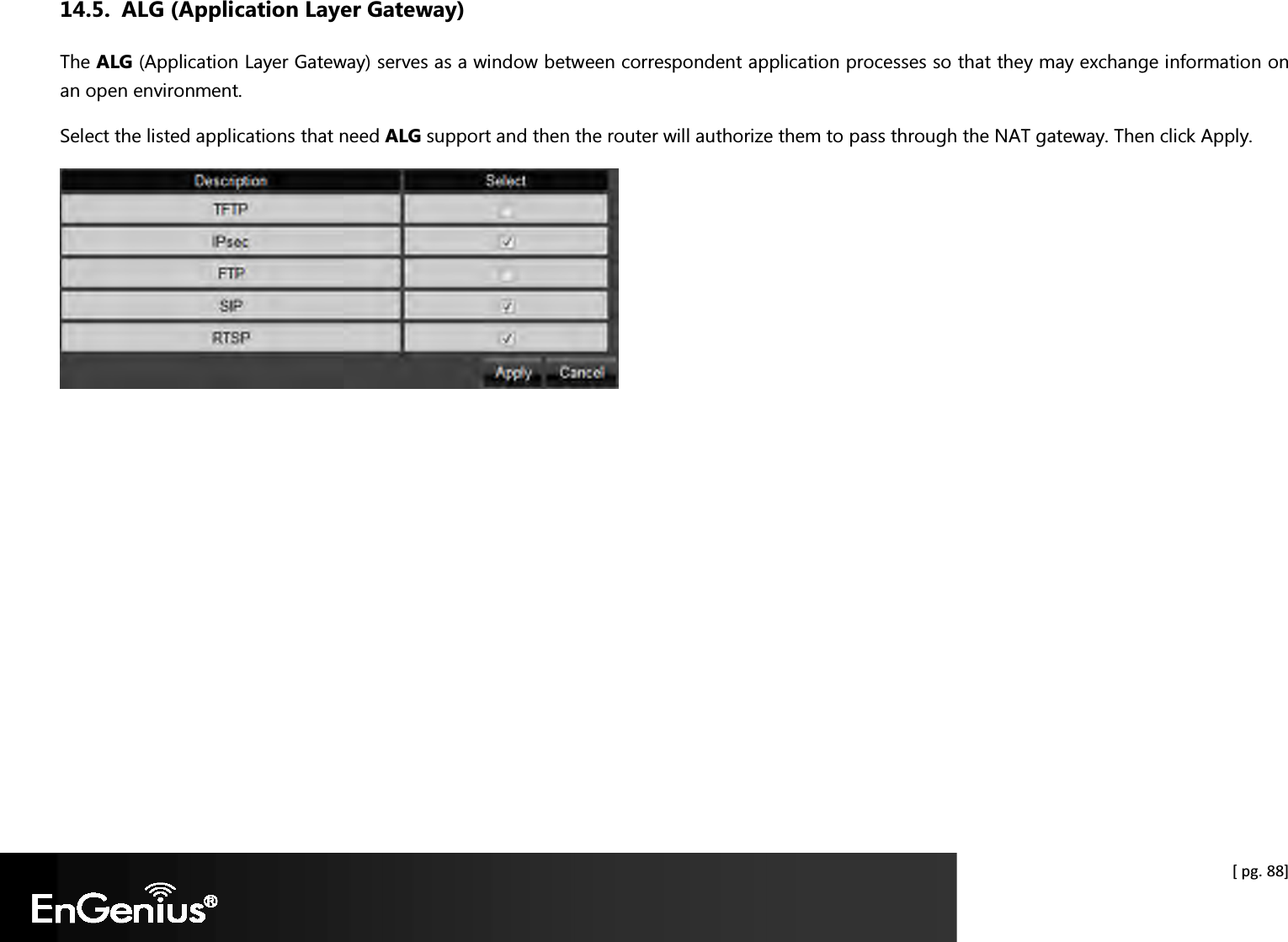  [ pg. 88] 14.5. ALG (Application Layer Gateway) The ALG (Application Layer Gateway) serves as a window between correspondent application processes so that they may exchange information on an open environment. Select the listed applications that need ALG support and then the router will authorize them to pass through the NAT gateway. Then click Apply.    