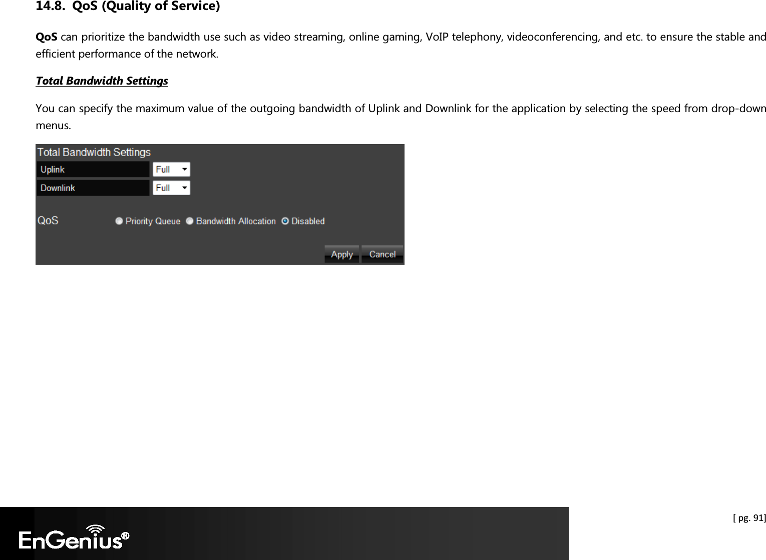  [ pg. 91] 14.8. QoS (Quality of Service) QoS can prioritize the bandwidth use such as video streaming, online gaming, VoIP telephony, videoconferencing, and etc. to ensure the stable and efficient performance of the network.  Total Bandwidth Settings You can specify the maximum value of the outgoing bandwidth of Uplink and Downlink for the application by selecting the speed from drop-down menus.   