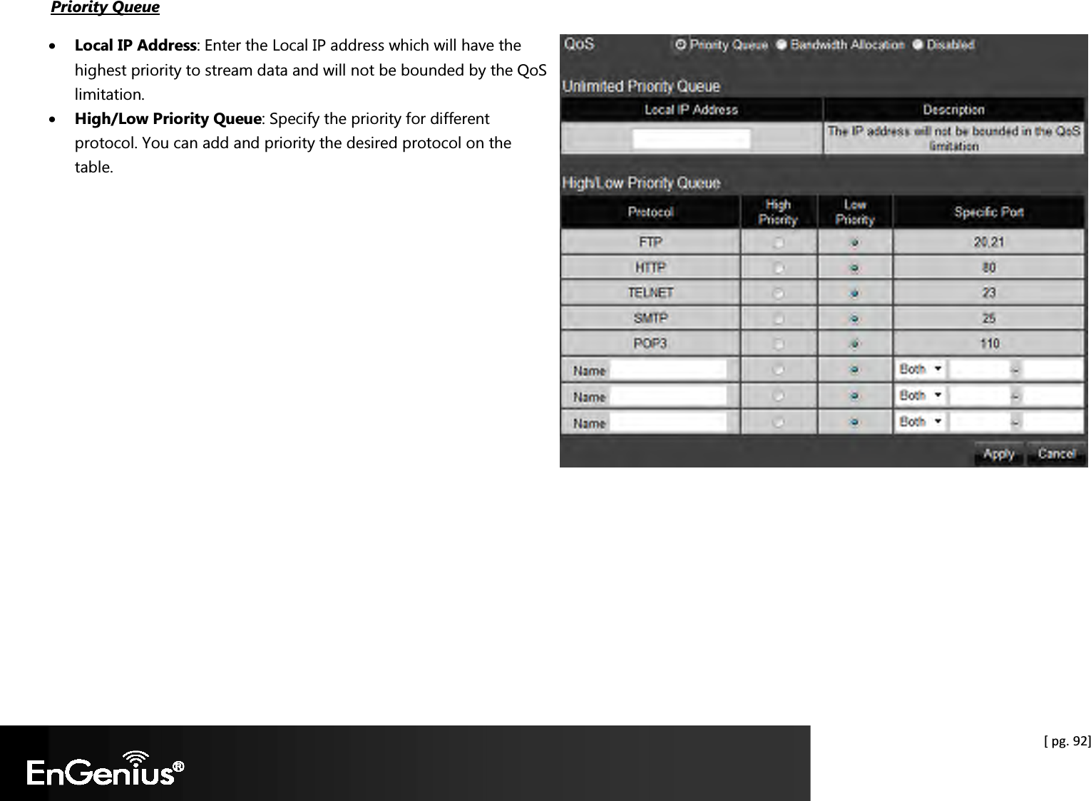  [ pg. 92] Priority Queue  • Local IP Address: Enter the Local IP address which will have the highest priority to stream data and will not be bounded by the QoS limitation.   • High/Low Priority Queue: Specify the priority for different protocol. You can add and priority the desired protocol on the table.   