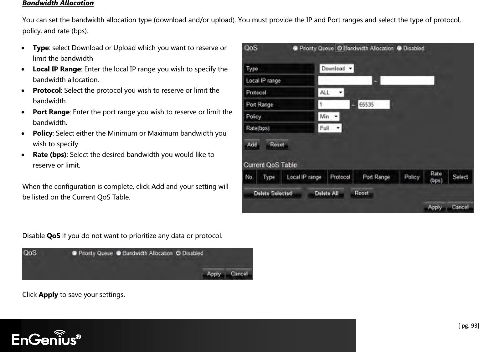  [ pg. 93] Bandwidth Allocation You can set the bandwidth allocation type (download and/or upload). You must provide the IP and Port ranges and select the type of protocol, policy, and rate (bps). • Type: select Download or Upload which you want to reserve or limit the bandwidth • Local IP Range: Enter the local IP range you wish to specify the bandwidth allocation.  • Protocol: Select the protocol you wish to reserve or limit the bandwidth • Port Range: Enter the port range you wish to reserve or limit the bandwidth.  • Policy: Select either the Minimum or Maximum bandwidth you wish to specify • Rate (bps): Select the desired bandwidth you would like to reserve or limit.  When the configuration is complete, click Add and your setting will be listed on the Current QoS Table.   Disable QoS if you do not want to prioritize any data or protocol.    Click Apply to save your settings.  