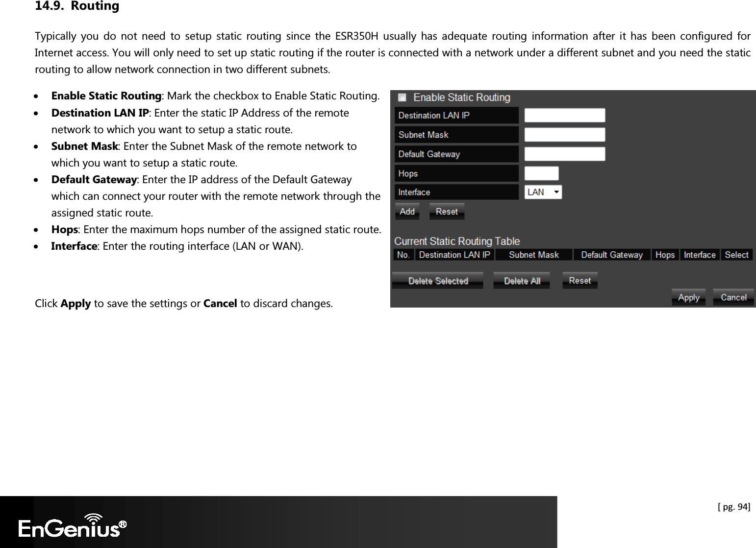  [ pg. 94] 14.9. Routing Typically you  do  not  need to  setup static  routing  since  the  ESR350H  usually has  adequate  routing  information  after  it has  been  configured  for Internet access. You will only need to set up static routing if the router is connected with a network under a different subnet and you need the static routing to allow network connection in two different subnets.  • Enable Static Routing: Mark the checkbox to Enable Static Routing. • Destination LAN IP: Enter the static IP Address of the remote network to which you want to setup a static route. • Subnet Mask: Enter the Subnet Mask of the remote network to which you want to setup a static route. • Default Gateway: Enter the IP address of the Default Gateway which can connect your router with the remote network through the assigned static route. • Hops: Enter the maximum hops number of the assigned static route. • Interface: Enter the routing interface (LAN or WAN).  Click Apply to save the settings or Cancel to discard changes.   