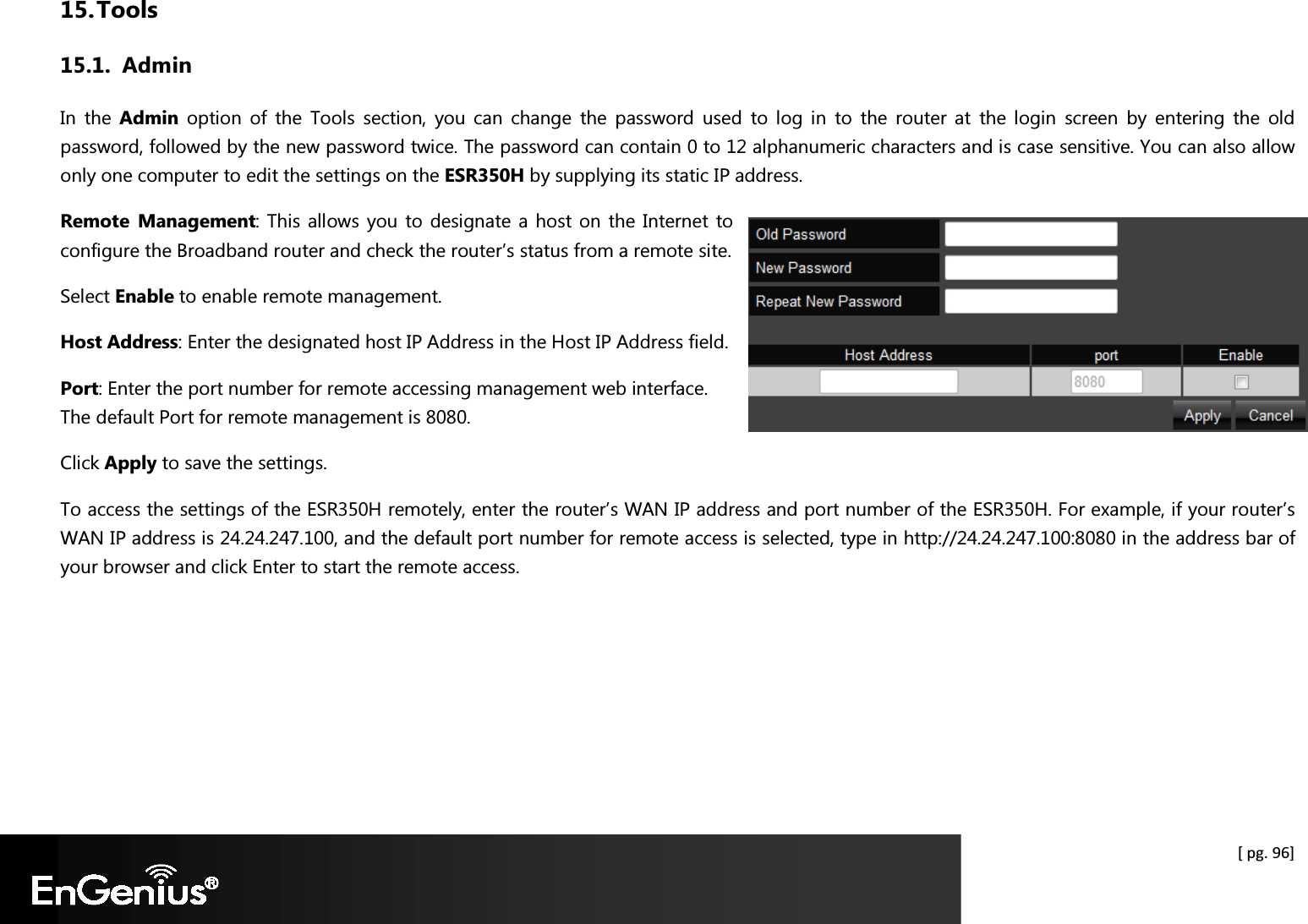  [ pg. 96] 15. Tools 15.1. Admin In  the  Admin  option  of  the  Tools  section,  you  can  change  the  password  used  to  log  in  to  the  router  at  the  login  screen  by  entering  the  old password, followed by the new password twice. The password can contain 0 to 12 alphanumeric characters and is case sensitive. You can also allow only one computer to edit the settings on the ESR350H by supplying its static IP address. Remote  Management: This allows you to  designate a host on the Internet to configure the Broadband router and check the router’s status from a remote site.  Select Enable to enable remote management. Host Address: Enter the designated host IP Address in the Host IP Address field. Port: Enter the port number for remote accessing management web interface. The default Port for remote management is 8080. Click Apply to save the settings. To access the settings of the ESR350H remotely, enter the router’s WAN IP address and port number of the ESR350H. For example, if your router’s WAN IP address is 24.24.247.100, and the default port number for remote access is selected, type in http://24.24.247.100:8080 in the address bar of your browser and click Enter to start the remote access.   
