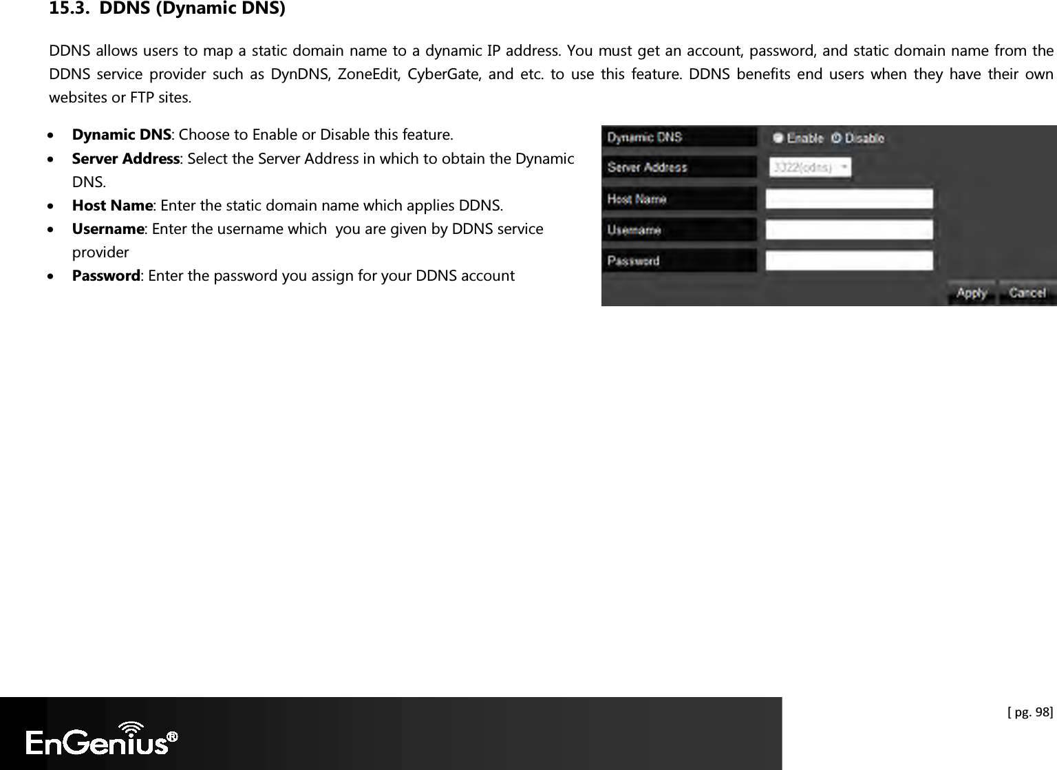  [ pg. 98] 15.3. DDNS (Dynamic DNS) DDNS allows users to map a static domain name to a dynamic IP address. You must get an account, password, and static domain name from the DDNS service  provider  such as  DynDNS,  ZoneEdit,  CyberGate, and  etc.  to  use  this  feature. DDNS  benefits  end  users  when  they  have  their  own websites or FTP sites. • Dynamic DNS: Choose to Enable or Disable this feature. • Server Address: Select the Server Address in which to obtain the Dynamic DNS. • Host Name: Enter the static domain name which applies DDNS. • Username: Enter the username which  you are given by DDNS service provider • Password: Enter the password you assign for your DDNS account   