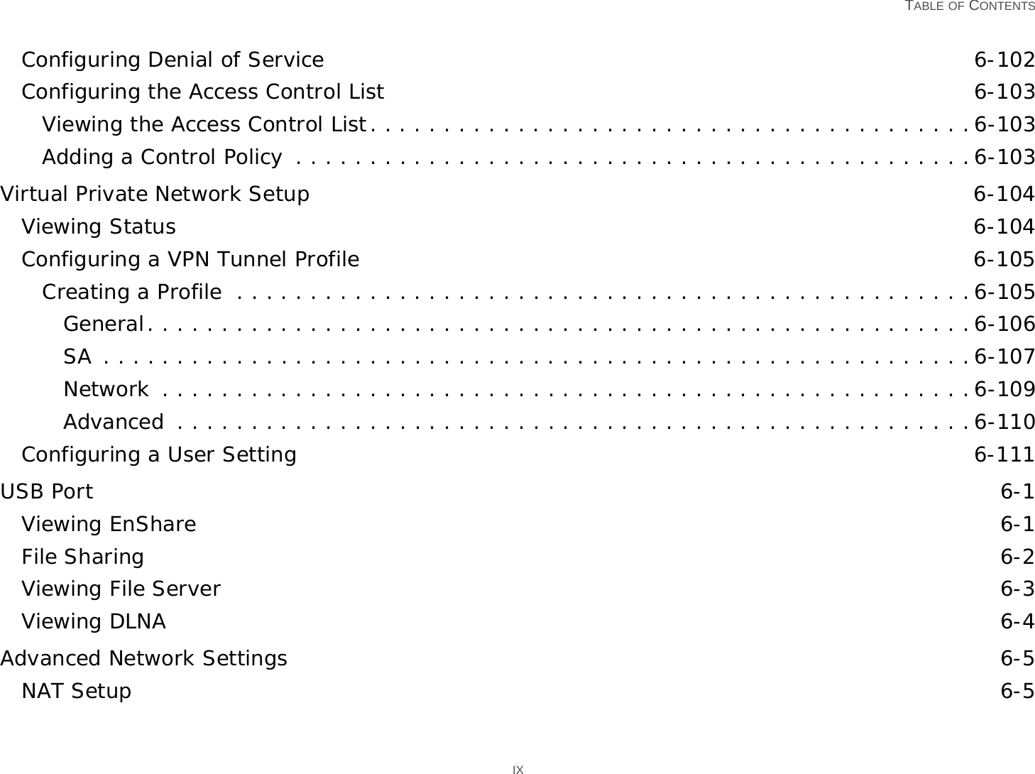   TABLE OF CONTENTS IXConfiguring Denial of Service 6-102Configuring the Access Control List 6-103Viewing the Access Control List. . . . . . . . . . . . . . . . . . . . . . . . . . . . . . . . . . . . . . . . .6-103Adding a Control Policy  . . . . . . . . . . . . . . . . . . . . . . . . . . . . . . . . . . . . . . . . . . . . . .6-103Virtual Private Network Setup 6-104Viewing Status 6-104Configuring a VPN Tunnel Profile 6-105Creating a Profile  . . . . . . . . . . . . . . . . . . . . . . . . . . . . . . . . . . . . . . . . . . . . . . . . . .6-105General. . . . . . . . . . . . . . . . . . . . . . . . . . . . . . . . . . . . . . . . . . . . . . . . . . . . . . . .6-106SA . . . . . . . . . . . . . . . . . . . . . . . . . . . . . . . . . . . . . . . . . . . . . . . . . . . . . . . . . . .6-107Network  . . . . . . . . . . . . . . . . . . . . . . . . . . . . . . . . . . . . . . . . . . . . . . . . . . . . . . .6-109Advanced  . . . . . . . . . . . . . . . . . . . . . . . . . . . . . . . . . . . . . . . . . . . . . . . . . . . . . .6-110Configuring a User Setting 6-111USB Port 6-1Viewing EnShare 6-1File Sharing 6-2Viewing File Server 6-3Viewing DLNA 6-4Advanced Network Settings 6-5NAT Setup 6-5