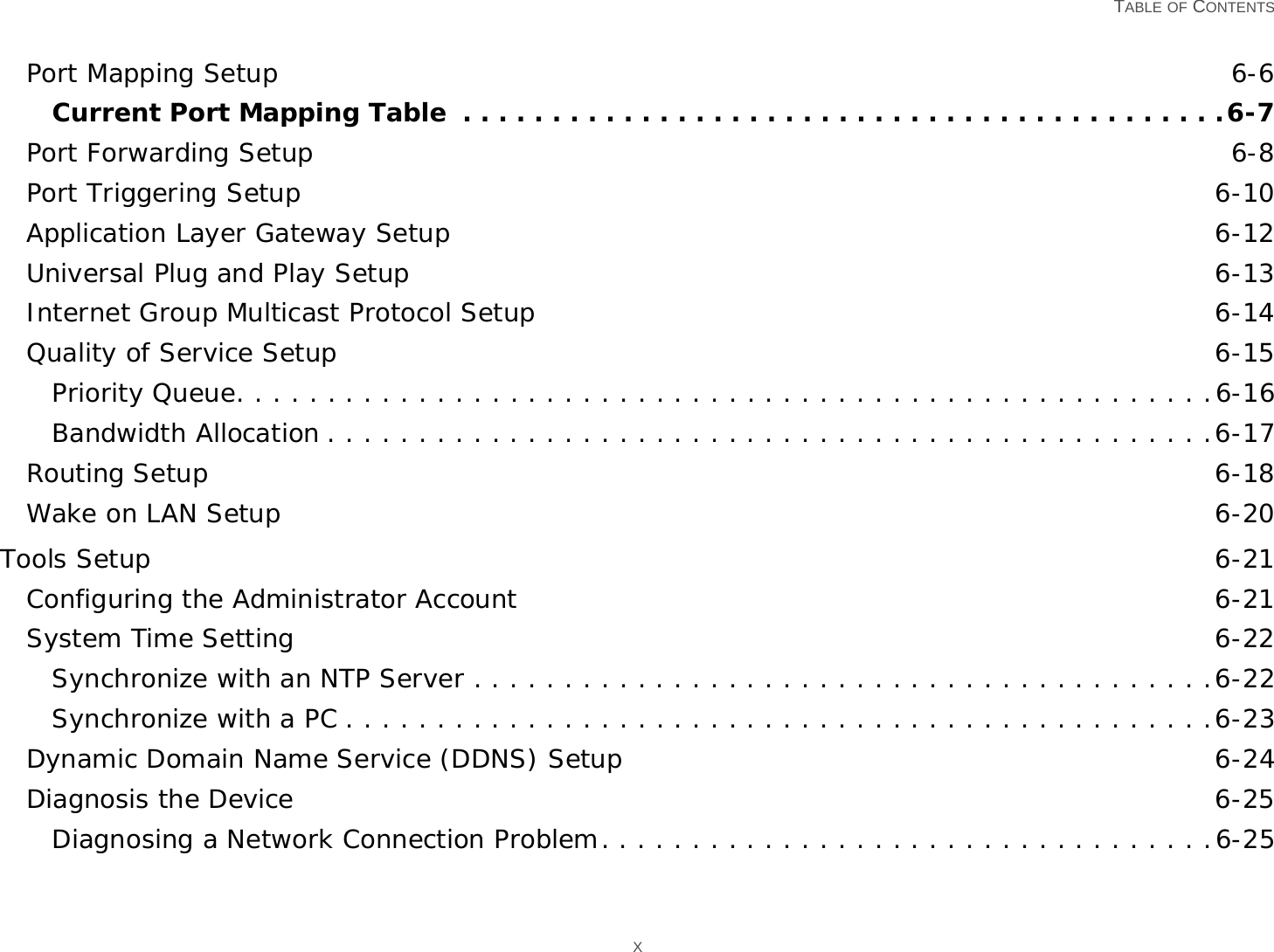   TABLE OF CONTENTS XPort Mapping Setup 6-6Current Port Mapping Table  . . . . . . . . . . . . . . . . . . . . . . . . . . . . . . . . . . . . . . . . . . .6-7Port Forwarding Setup 6-8Port Triggering Setup 6-10Application Layer Gateway Setup 6-12Universal Plug and Play Setup 6-13Internet Group Multicast Protocol Setup 6-14Quality of Service Setup 6-15Priority Queue. . . . . . . . . . . . . . . . . . . . . . . . . . . . . . . . . . . . . . . . . . . . . . . . . . . . . .6-16Bandwidth Allocation . . . . . . . . . . . . . . . . . . . . . . . . . . . . . . . . . . . . . . . . . . . . . . . . .6-17Routing Setup 6-18Wake on LAN Setup 6-20Tools Setup 6-21Configuring the Administrator Account 6-21System Time Setting 6-22Synchronize with an NTP Server . . . . . . . . . . . . . . . . . . . . . . . . . . . . . . . . . . . . . . . . .6-22Synchronize with a PC . . . . . . . . . . . . . . . . . . . . . . . . . . . . . . . . . . . . . . . . . . . . . . . .6-23Dynamic Domain Name Service (DDNS) Setup 6-24Diagnosis the Device 6-25Diagnosing a Network Connection Problem. . . . . . . . . . . . . . . . . . . . . . . . . . . . . . . . . .6-25