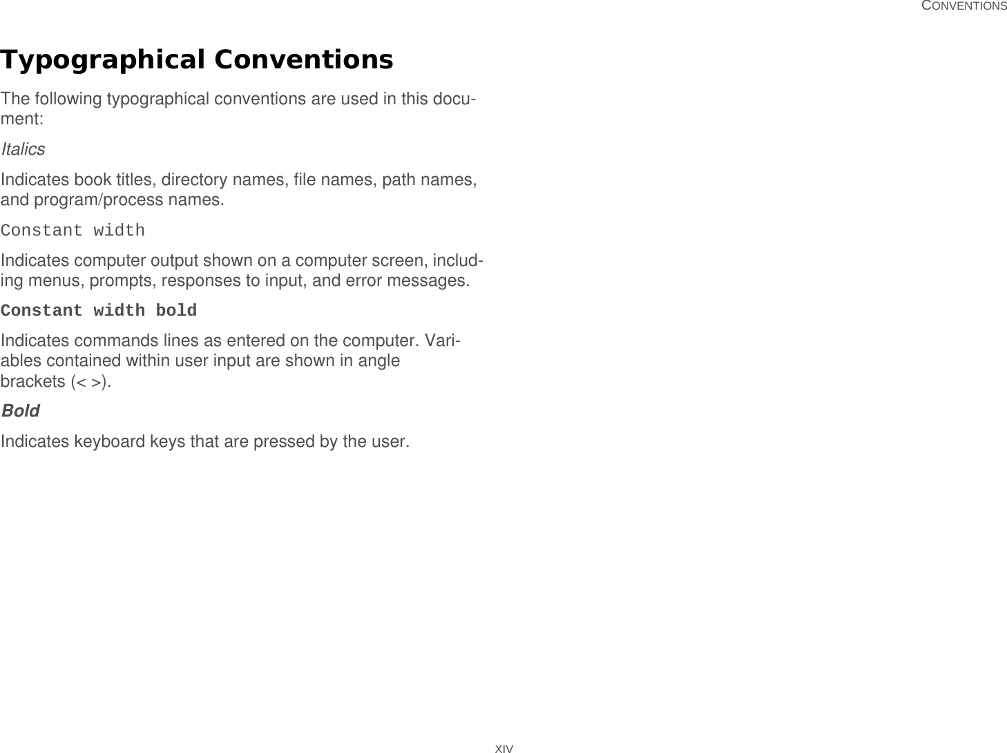   CONVENTIONS XIVTypographical ConventionsThe following typographical conventions are used in this docu-ment:ItalicsIndicates book titles, directory names, file names, path names, and program/process names.Constant widthIndicates computer output shown on a computer screen, includ-ing menus, prompts, responses to input, and error messages.Constant width boldIndicates commands lines as entered on the computer. Vari-ables contained within user input are shown in angle brackets (&lt; &gt;).BoldIndicates keyboard keys that are pressed by the user.