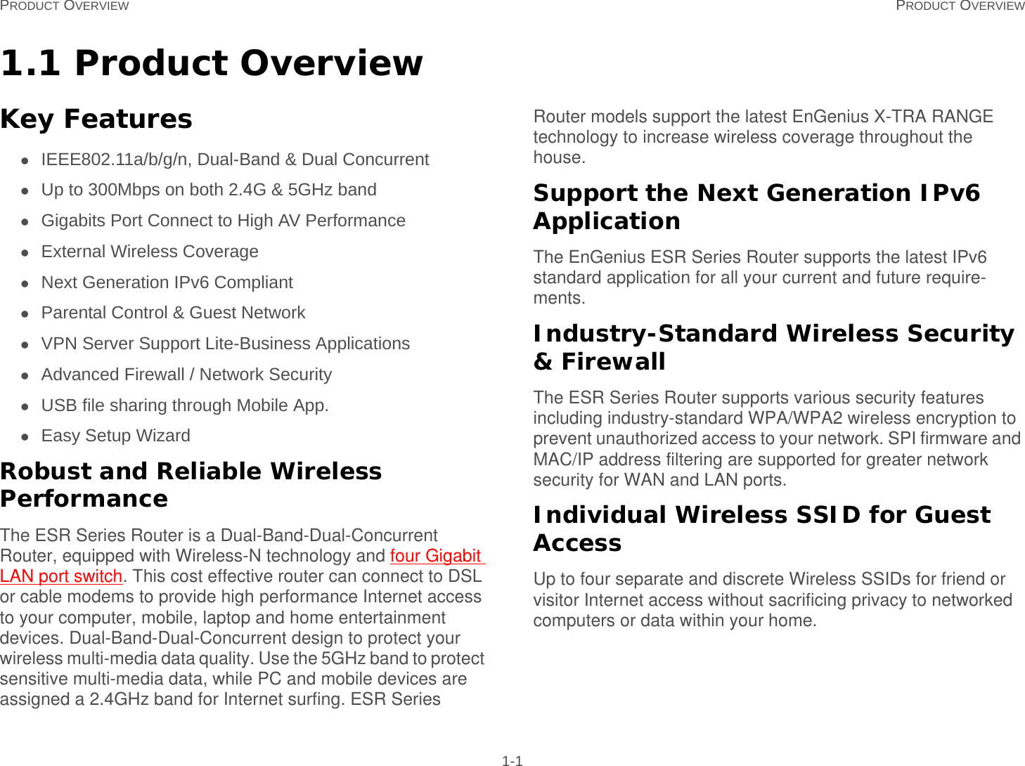 PRODUCT OVERVIEW PRODUCT OVERVIEW 1-11.1 Product OverviewKey FeaturesIEEE802.11a/b/g/n, Dual-Band &amp; Dual ConcurrentUp to 300Mbps on both 2.4G &amp; 5GHz bandGigabits Port Connect to High AV PerformanceExternal Wireless CoverageNext Generation IPv6 CompliantParental Control &amp; Guest NetworkVPN Server Support Lite-Business ApplicationsAdvanced Firewall / Network SecurityUSB file sharing through Mobile App.Easy Setup WizardRobust and Reliable Wireless PerformanceThe ESR Series Router is a Dual-Band-Dual-Concurrent Router, equipped with Wireless-N technology and four Gigabit LAN port switch. This cost effective router can connect to DSL or cable modems to provide high performance Internet access  to your computer, mobile, laptop and home entertainment devices. Dual-Band-Dual-Concurrent design to protect your wireless multi-media data quality. Use the 5GHz band to protect  sensitive multi-media data, while PC and mobile devices are assigned a 2.4GHz band for Internet surfing. ESR Series Router models support the latest EnGenius X-TRA RANGE technology to increase wireless coverage throughout the house.Support the Next Generation IPv6 ApplicationThe EnGenius ESR Series Router supports the latest IPv6 standard application for all your current and future require-ments.Industry-Standard Wireless Security &amp; FirewallThe ESR Series Router supports various security features including industry-standard WPA/WPA2 wireless encryption to prevent unauthorized access to your network. SPI firmware and MAC/IP address filtering are supported for greater network security for WAN and LAN ports.Individual Wireless SSID for Guest AccessUp to four separate and discrete Wireless SSIDs for friend or visitor Internet access without sacrificing privacy to networked computers or data within your home.