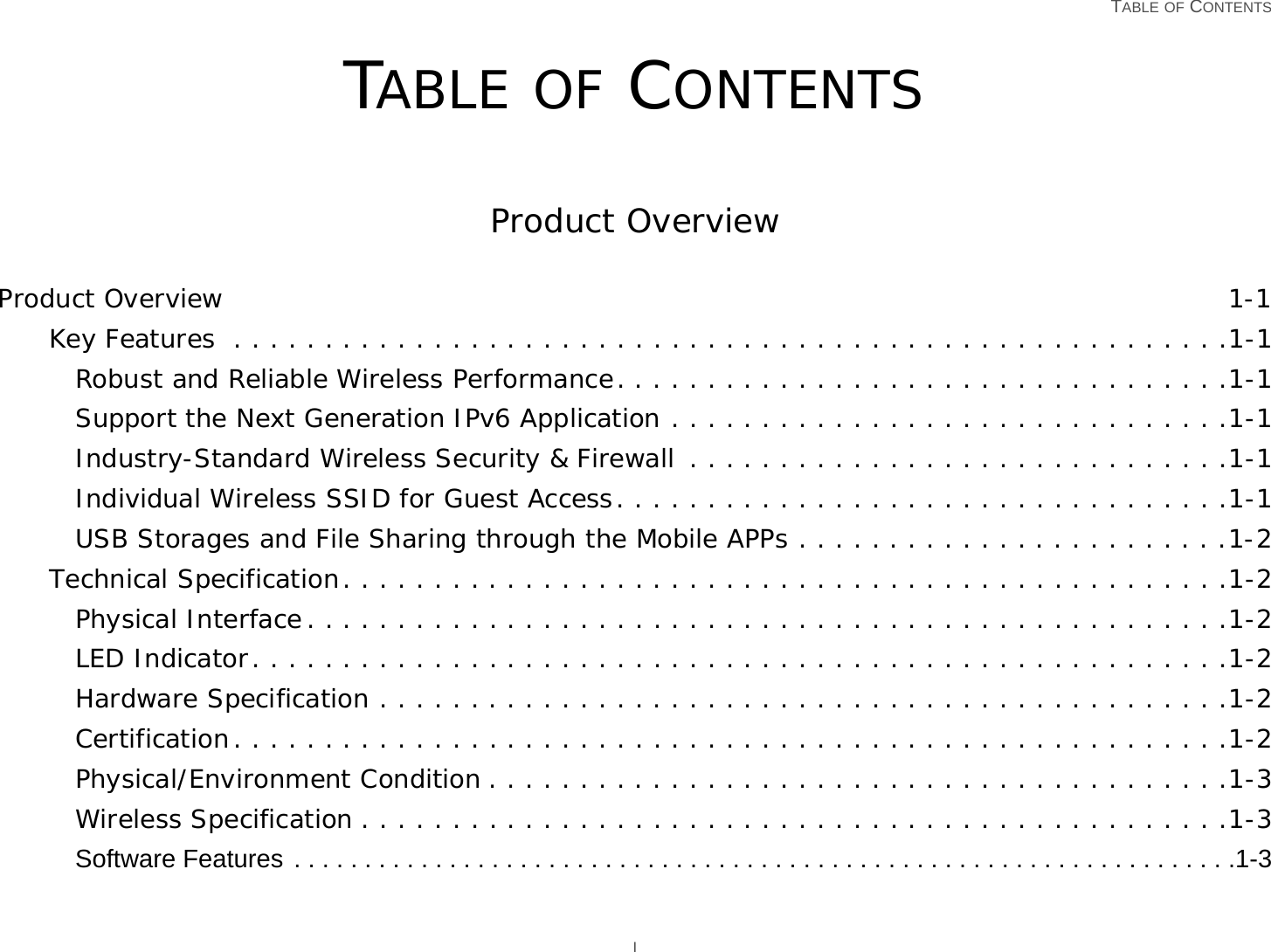   TABLE OF CONTENTS ITABLE OF CONTENTSProduct OverviewProduct Overview 1-1Key Features  . . . . . . . . . . . . . . . . . . . . . . . . . . . . . . . . . . . . . . . . . . . . . . . . . . . . . . .1-1Robust and Reliable Wireless Performance. . . . . . . . . . . . . . . . . . . . . . . . . . . . . . . . . .1-1Support the Next Generation IPv6 Application . . . . . . . . . . . . . . . . . . . . . . . . . . . . . . .1-1Industry-Standard Wireless Security &amp; Firewall  . . . . . . . . . . . . . . . . . . . . . . . . . . . . . .1-1Individual Wireless SSID for Guest Access. . . . . . . . . . . . . . . . . . . . . . . . . . . . . . . . . .1-1USB Storages and File Sharing through the Mobile APPs . . . . . . . . . . . . . . . . . . . . . . . .1-2Technical Specification. . . . . . . . . . . . . . . . . . . . . . . . . . . . . . . . . . . . . . . . . . . . . . . . .1-2Physical Interface. . . . . . . . . . . . . . . . . . . . . . . . . . . . . . . . . . . . . . . . . . . . . . . . . . .1-2LED Indicator. . . . . . . . . . . . . . . . . . . . . . . . . . . . . . . . . . . . . . . . . . . . . . . . . . . . . .1-2Hardware Specification . . . . . . . . . . . . . . . . . . . . . . . . . . . . . . . . . . . . . . . . . . . . . . .1-2Certification. . . . . . . . . . . . . . . . . . . . . . . . . . . . . . . . . . . . . . . . . . . . . . . . . . . . . . .1-2Physical/Environment Condition . . . . . . . . . . . . . . . . . . . . . . . . . . . . . . . . . . . . . . . . .1-3Wireless Specification . . . . . . . . . . . . . . . . . . . . . . . . . . . . . . . . . . . . . . . . . . . . . . . .1-3Software Features . . . . . . . . . . . . . . . . . . . . . . . . . . . . . . . . . . . . . . . . . . . . . . . . . . . . . . . . . . . . . . . . . . .1-3