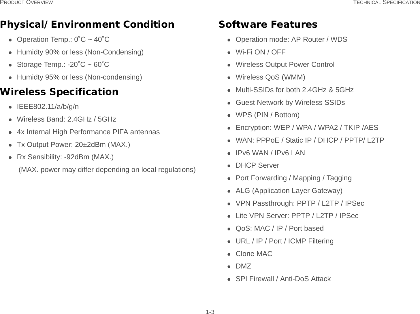 PRODUCT OVERVIEW TECHNICAL SPECIFICATION 1-3Physical/Environment ConditionOperation Temp.: 0˚C ~ 40˚CHumidty 90% or less (Non-Condensing)Storage Temp.: -20˚C ~ 60˚CHumidty 95% or less (Non-condensing)Wireless SpecificationIEEE802.11/a/b/g/nWireless Band: 2.4GHz / 5GHz4x Internal High Performance PIFA antennasTx Output Power: 20±2dBm (MAX.)Rx Sensibility: -92dBm (MAX.)(MAX. power may differ depending on local regulations)Software FeaturesOperation mode: AP Router / WDSWi-Fi ON / OFFWireless Output Power ControlWireless QoS (WMM)Multi-SSIDs for both 2.4GHz &amp; 5GHzGuest Network by Wireless SSIDsWPS (PIN / Bottom)Encryption: WEP / WPA / WPA2 / TKIP /AESWAN: PPPoE / Static IP / DHCP / PPTP/ L2TPIPv6 WAN / IPv6 LANDHCP ServerPort Forwarding / Mapping / TaggingALG (Application Layer Gateway)VPN Passthrough: PPTP / L2TP / IPSecLite VPN Server: PPTP / L2TP / IPSecQoS: MAC / IP / Port basedURL / IP / Port / ICMP FilteringClone MACDMZSPI Firewall / Anti-DoS Attack