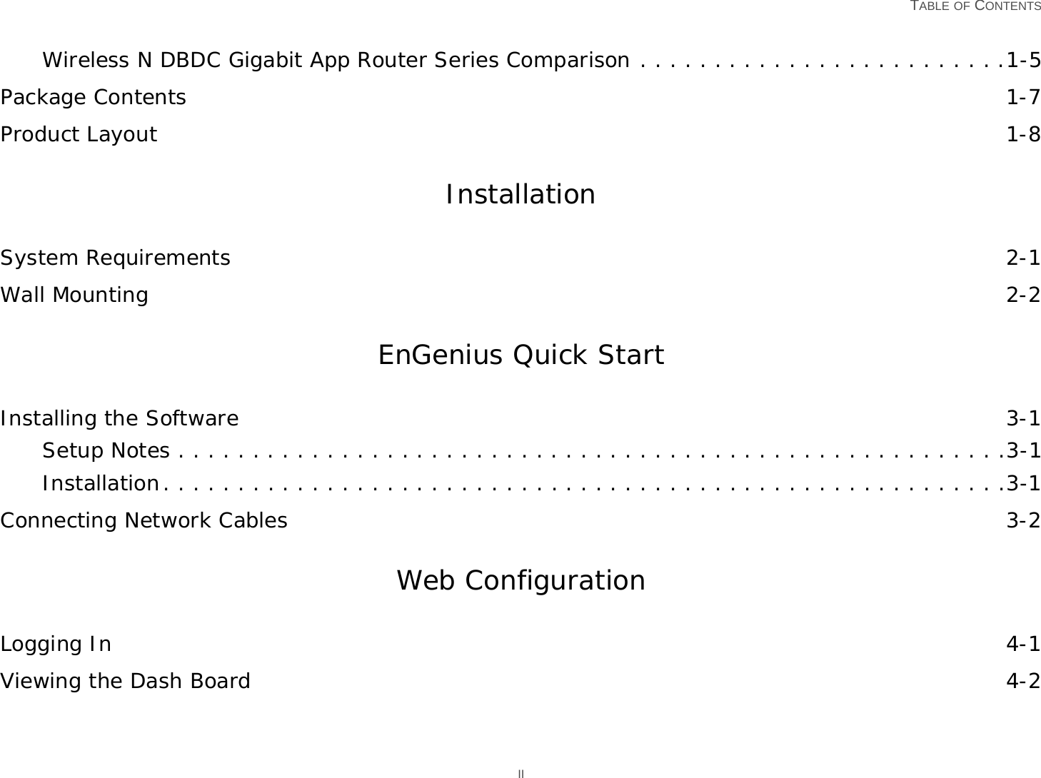   TABLE OF CONTENTS IIWireless N DBDC Gigabit App Router Series Comparison . . . . . . . . . . . . . . . . . . . . . . . . .1-5Package Contents 1-7Product Layout 1-8InstallationSystem Requirements 2-1Wall Mounting 2-2EnGenius Quick StartInstalling the Software 3-1Setup Notes . . . . . . . . . . . . . . . . . . . . . . . . . . . . . . . . . . . . . . . . . . . . . . . . . . . . . . . .3-1Installation. . . . . . . . . . . . . . . . . . . . . . . . . . . . . . . . . . . . . . . . . . . . . . . . . . . . . . . . .3-1Connecting Network Cables 3-2Web ConfigurationLogging In 4-1Viewing the Dash Board 4-2