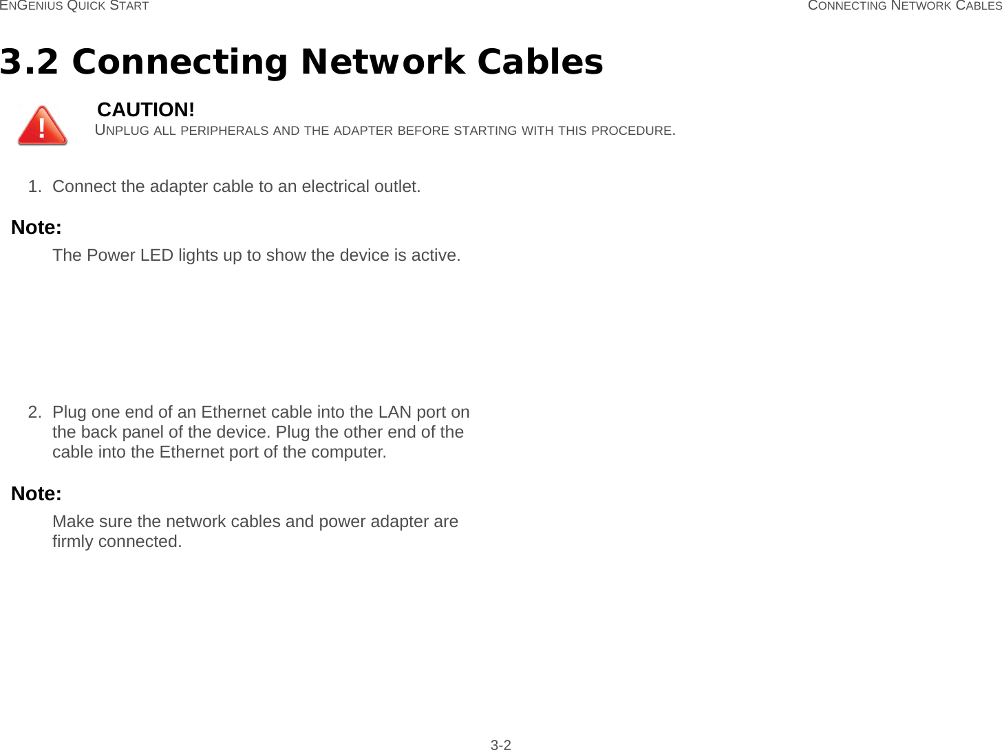 ENGENIUS QUICK START CONNECTING NETWORK CABLES 3-23.2 Connecting Network CablesCAUTION!UNPLUG ALL PERIPHERALS AND THE ADAPTER BEFORE STARTING WITH THIS PROCEDURE.1. Connect the adapter cable to an electrical outlet.Note:The Power LED lights up to show the device is active.2. Plug one end of an Ethernet cable into the LAN port on the back panel of the device. Plug the other end of the cable into the Ethernet port of the computer.Note:Make sure the network cables and power adapter are firmly connected.!