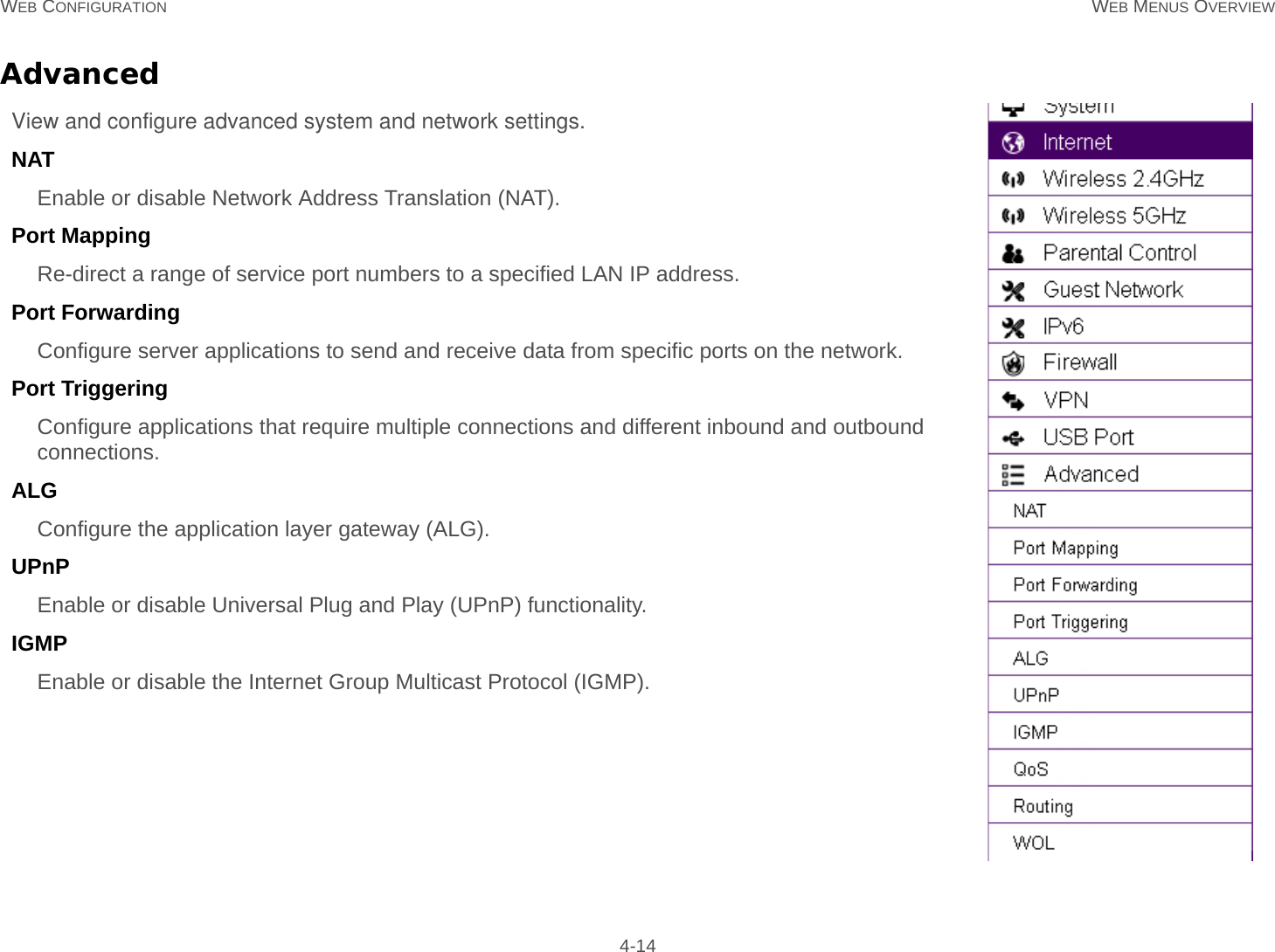 WEB CONFIGURATION WEB MENUS OVERVIEW 4-14AdvancedView and configure advanced system and network settings.NATEnable or disable Network Address Translation (NAT).Port MappingRe-direct a range of service port numbers to a specified LAN IP address.Port ForwardingConfigure server applications to send and receive data from specific ports on the network.Port TriggeringConfigure applications that require multiple connections and different inbound and outbound connections.ALGConfigure the application layer gateway (ALG).UPnP Enable or disable Universal Plug and Play (UPnP) functionality.IGMPEnable or disable the Internet Group Multicast Protocol (IGMP).