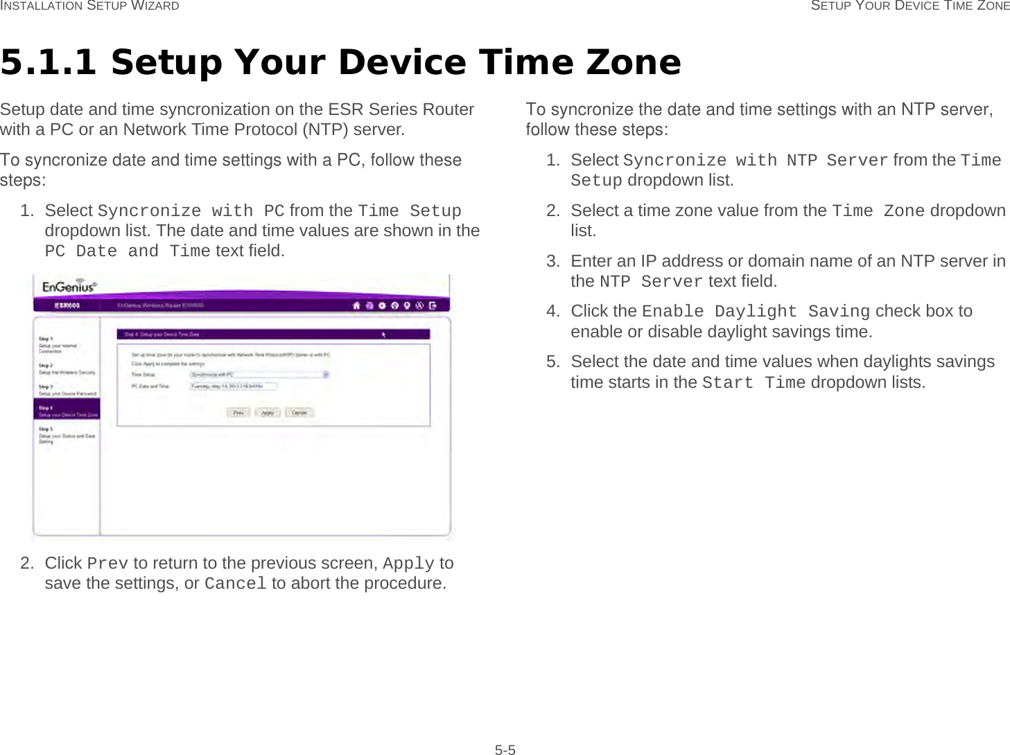 INSTALLATION SETUP WIZARD SETUP YOUR DEVICE TIME ZONE 5-55.1.1 Setup Your Device Time ZoneSetup date and time syncronization on the ESR Series Router with a PC or an Network Time Protocol (NTP) server.To syncronize date and time settings with a PC, follow these steps:1. Select Syncronize with PC from the Time Setup dropdown list. The date and time values are shown in the PC Date and Time text field.2. Click Prev to return to the previous screen, Apply to save the settings, or Cancel to abort the procedure.To syncronize the date and time settings with an NTP server, follow these steps:1. Select Syncronize with NTP Server from the Time Setup dropdown list.2. Select a time zone value from the Time Zone dropdown list.3. Enter an IP address or domain name of an NTP server in the NTP Server text field.4. Click the Enable Daylight Saving check box to enable or disable daylight savings time.5. Select the date and time values when daylights savings time starts in the Start Time dropdown lists.