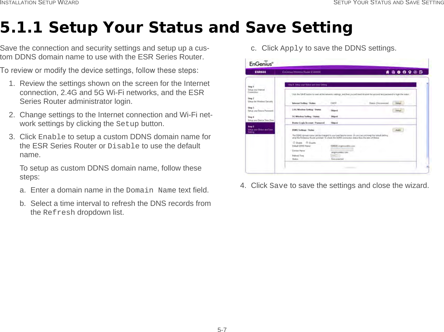 INSTALLATION SETUP WIZARD SETUP YOUR STATUS AND SAVE SETTING 5-75.1.1 Setup Your Status and Save SettingSave the connection and security settings and setup up a cus-tom DDNS domain name to use with the ESR Series Router.To review or modify the device settings, follow these steps:1. Review the settings shown on the screen for the Internet connection, 2.4G and 5G Wi-Fi networks, and the ESR Series Router administrator login.2. Change settings to the Internet connection and Wi-Fi net-work settings by clicking the Setup button.3. Click Enable to setup a custom DDNS domain name for the ESR Series Router or Disable to use the default name.To setup as custom DDNS domain name, follow these steps:a. Enter a domain name in the Domain Name text field.b. Select a time interval to refresh the DNS records from the Refresh dropdown list.c. Click Apply to save the DDNS settings.4. Click Save to save the settings and close the wizard.