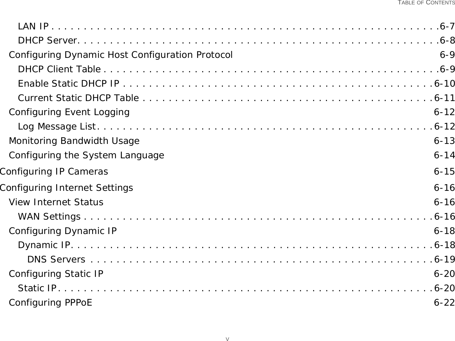   TABLE OF CONTENTS VLAN IP . . . . . . . . . . . . . . . . . . . . . . . . . . . . . . . . . . . . . . . . . . . . . . . . . . . . . . . . . . . .6-7DHCP Server. . . . . . . . . . . . . . . . . . . . . . . . . . . . . . . . . . . . . . . . . . . . . . . . . . . . . . . .6-8Configuring Dynamic Host Configuration Protocol 6-9DHCP Client Table . . . . . . . . . . . . . . . . . . . . . . . . . . . . . . . . . . . . . . . . . . . . . . . . . . . .6-9Enable Static DHCP IP . . . . . . . . . . . . . . . . . . . . . . . . . . . . . . . . . . . . . . . . . . . . . . . .6-10Current Static DHCP Table . . . . . . . . . . . . . . . . . . . . . . . . . . . . . . . . . . . . . . . . . . . . .6-11Configuring Event Logging 6-12Log Message List. . . . . . . . . . . . . . . . . . . . . . . . . . . . . . . . . . . . . . . . . . . . . . . . . . . .6-12Monitoring Bandwidth Usage 6-13Configuring the System Language 6-14Configuring IP Cameras 6-15Configuring Internet Settings 6-16View Internet Status 6-16WAN Settings . . . . . . . . . . . . . . . . . . . . . . . . . . . . . . . . . . . . . . . . . . . . . . . . . . . . . .6-16Configuring Dynamic IP 6-18Dynamic IP. . . . . . . . . . . . . . . . . . . . . . . . . . . . . . . . . . . . . . . . . . . . . . . . . . . . . . . .6-18DNS Servers . . . . . . . . . . . . . . . . . . . . . . . . . . . . . . . . . . . . . . . . . . . . . . . . . . . . .6-19Configuring Static IP 6-20Static IP. . . . . . . . . . . . . . . . . . . . . . . . . . . . . . . . . . . . . . . . . . . . . . . . . . . . . . . . . .6-20Configuring PPPoE 6-22