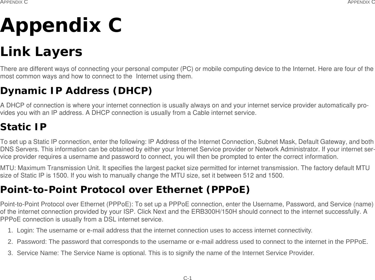 APPENDIX C APPENDIX C C-1Appendix CLink LayersThere are different ways of connecting your personal computer (PC) or mobile computing device to the Internet. Here are four of the most common ways and how to connect to the  Internet using them.Dynamic IP Address (DHCP)A DHCP of connection is where your internet connection is usually always on and your internet service provider automatically pro-vides you with an IP address. A DHCP connection is usually from a Cable internet service.Static IPTo set up a Static IP connection, enter the following: IP Address of the Internet Connection, Subnet Mask, Default Gateway, and both DNS Servers. This information can be obtained by either your Internet Service provider or Network Administrator. If your internet ser-vice provider requires a username and password to connect, you will then be prompted to enter the correct information.MTU: Maximum Transmission Unit. It specifies the largest packet size permitted for internet transmission. The factory default MTU size of Static IP is 1500. If you wish to manually change the MTU size, set it between 512 and 1500. Point-to-Point Protocol over Ethernet (PPPoE)Point-to-Point Protocol over Ethernet (PPPoE): To set up a PPPoE connection, enter the Username, Password, and Service (name) of the internet connection provided by your ISP. Click Next and the ERB300H/150H should connect to the internet successfully. A PPPoE connection is usually from a DSL internet service.1. Login: The username or e-mail address that the internet connection uses to access internet connectivity.2. Password: The password that corresponds to the username or e-mail address used to connect to the internet in the PPPoE.3. Service Name: The Service Name is optional. This is to signify the name of the Internet Service Provider.