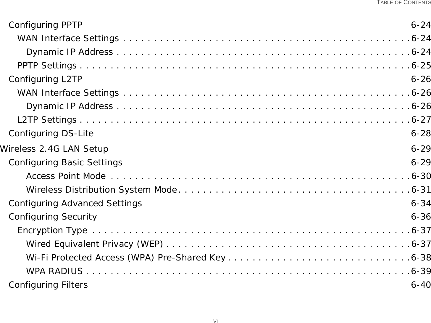   TABLE OF CONTENTS VIConfiguring PPTP 6-24WAN Interface Settings . . . . . . . . . . . . . . . . . . . . . . . . . . . . . . . . . . . . . . . . . . . . . . .6-24Dynamic IP Address . . . . . . . . . . . . . . . . . . . . . . . . . . . . . . . . . . . . . . . . . . . . . . . .6-24PPTP Settings . . . . . . . . . . . . . . . . . . . . . . . . . . . . . . . . . . . . . . . . . . . . . . . . . . . . . .6-25Configuring L2TP 6-26WAN Interface Settings . . . . . . . . . . . . . . . . . . . . . . . . . . . . . . . . . . . . . . . . . . . . . . .6-26Dynamic IP Address . . . . . . . . . . . . . . . . . . . . . . . . . . . . . . . . . . . . . . . . . . . . . . . .6-26L2TP Settings . . . . . . . . . . . . . . . . . . . . . . . . . . . . . . . . . . . . . . . . . . . . . . . . . . . . . .6-27Configuring DS-Lite 6-28Wireless 2.4G LAN Setup 6-29Configuring Basic Settings 6-29Access Point Mode . . . . . . . . . . . . . . . . . . . . . . . . . . . . . . . . . . . . . . . . . . . . . . . . .6-30Wireless Distribution System Mode. . . . . . . . . . . . . . . . . . . . . . . . . . . . . . . . . . . . . .6-31Configuring Advanced Settings 6-34Configuring Security 6-36Encryption Type . . . . . . . . . . . . . . . . . . . . . . . . . . . . . . . . . . . . . . . . . . . . . . . . . . . .6-37Wired Equivalent Privacy (WEP) . . . . . . . . . . . . . . . . . . . . . . . . . . . . . . . . . . . . . . . .6-37Wi-Fi Protected Access (WPA) Pre-Shared Key . . . . . . . . . . . . . . . . . . . . . . . . . . . . . .6-38WPA RADIUS . . . . . . . . . . . . . . . . . . . . . . . . . . . . . . . . . . . . . . . . . . . . . . . . . . . . .6-39Configuring Filters 6-40