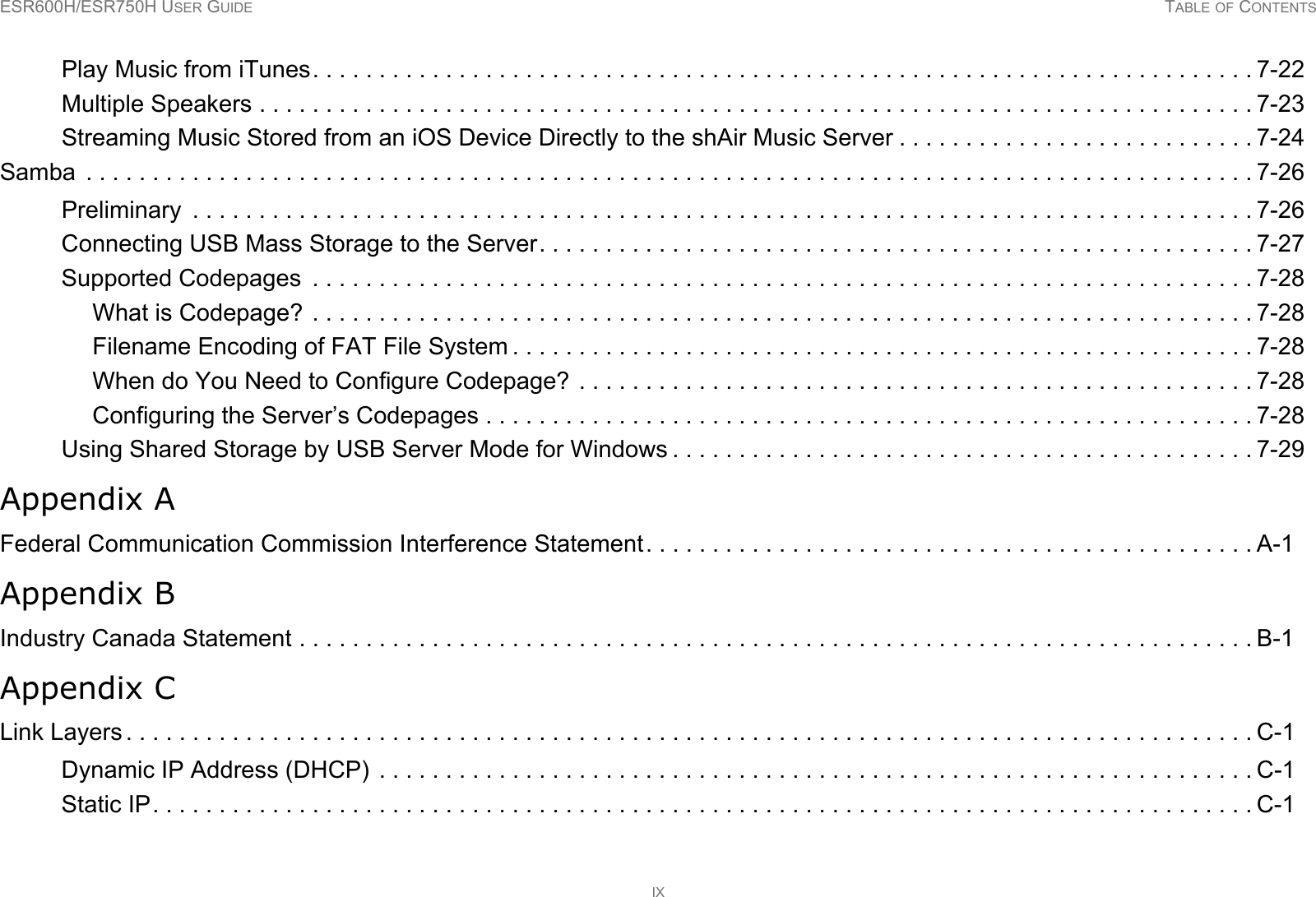 ESR600H/ESR750H USER GUIDE TABLE OF CONTENTSIXPlay Music from iTunes. . . . . . . . . . . . . . . . . . . . . . . . . . . . . . . . . . . . . . . . . . . . . . . . . . . . . . . . . . . . . . . . . . . . . . . 7-22Multiple Speakers . . . . . . . . . . . . . . . . . . . . . . . . . . . . . . . . . . . . . . . . . . . . . . . . . . . . . . . . . . . . . . . . . . . . . . . . . . . 7-23Streaming Music Stored from an iOS Device Directly to the shAir Music Server . . . . . . . . . . . . . . . . . . . . . . . . . . . 7-24Samba  . . . . . . . . . . . . . . . . . . . . . . . . . . . . . . . . . . . . . . . . . . . . . . . . . . . . . . . . . . . . . . . . . . . . . . . . . . . . . . . . . . . . . . . . 7-26Preliminary  . . . . . . . . . . . . . . . . . . . . . . . . . . . . . . . . . . . . . . . . . . . . . . . . . . . . . . . . . . . . . . . . . . . . . . . . . . . . . . . . 7-26Connecting USB Mass Storage to the Server. . . . . . . . . . . . . . . . . . . . . . . . . . . . . . . . . . . . . . . . . . . . . . . . . . . . . . 7-27Supported Codepages  . . . . . . . . . . . . . . . . . . . . . . . . . . . . . . . . . . . . . . . . . . . . . . . . . . . . . . . . . . . . . . . . . . . . . . . 7-28What is Codepage? . . . . . . . . . . . . . . . . . . . . . . . . . . . . . . . . . . . . . . . . . . . . . . . . . . . . . . . . . . . . . . . . . . . . . . . 7-28Filename Encoding of FAT File System . . . . . . . . . . . . . . . . . . . . . . . . . . . . . . . . . . . . . . . . . . . . . . . . . . . . . . . . 7-28When do You Need to Configure Codepage? . . . . . . . . . . . . . . . . . . . . . . . . . . . . . . . . . . . . . . . . . . . . . . . . . . . 7-28Configuring the Server’s Codepages . . . . . . . . . . . . . . . . . . . . . . . . . . . . . . . . . . . . . . . . . . . . . . . . . . . . . . . . . . 7-28Using Shared Storage by USB Server Mode for Windows . . . . . . . . . . . . . . . . . . . . . . . . . . . . . . . . . . . . . . . . . . . . 7-29Appendix AFederal Communication Commission Interference Statement. . . . . . . . . . . . . . . . . . . . . . . . . . . . . . . . . . . . . . . . . . . . . . A-1Appendix BIndustry Canada Statement . . . . . . . . . . . . . . . . . . . . . . . . . . . . . . . . . . . . . . . . . . . . . . . . . . . . . . . . . . . . . . . . . . . . . . . . B-1Appendix CLink Layers . . . . . . . . . . . . . . . . . . . . . . . . . . . . . . . . . . . . . . . . . . . . . . . . . . . . . . . . . . . . . . . . . . . . . . . . . . . . . . . . . . . . . C-1Dynamic IP Address (DHCP)  . . . . . . . . . . . . . . . . . . . . . . . . . . . . . . . . . . . . . . . . . . . . . . . . . . . . . . . . . . . . . . . . . . C-1Static IP. . . . . . . . . . . . . . . . . . . . . . . . . . . . . . . . . . . . . . . . . . . . . . . . . . . . . . . . . . . . . . . . . . . . . . . . . . . . . . . . . . . C-1