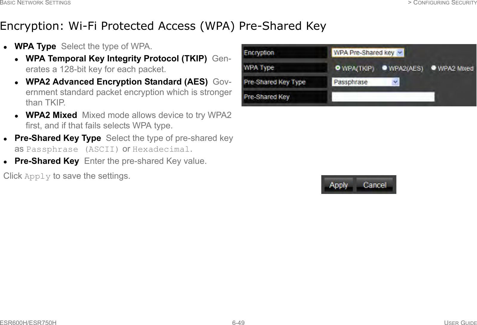 BASIC NETWORK SETTINGS  &gt; CONFIGURING SECURITYESR600H/ESR750H 6-49 USER GUIDEEncryption: Wi-Fi Protected Access (WPA) Pre-Shared KeyWPA Type  Select the type of WPA. WPA Temporal Key Integrity Protocol (TKIP)  Gen-erates a 128-bit key for each packet.WPA2 Advanced Encryption Standard (AES)  Gov-ernment standard packet encryption which is stronger than TKIP.WPA2 Mixed  Mixed mode allows device to try WPA2 first, and if that fails selects WPA type.Pre-Shared Key Type  Select the type of pre-shared key as Passphrase (ASCII) or Hexadecimal.Pre-Shared Key  Enter the pre-shared Key value.Click Apply to save the settings.