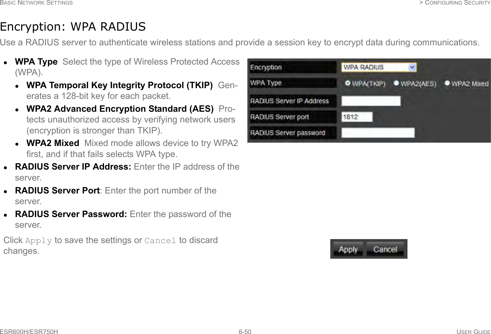 BASIC NETWORK SETTINGS  &gt; CONFIGURING SECURITYESR600H/ESR750H 6-50 USER GUIDEEncryption: WPA RADIUSUse a RADIUS server to authenticate wireless stations and provide a session key to encrypt data during communications.WPA Type  Select the type of Wireless Protected Access (WPA). WPA Temporal Key Integrity Protocol (TKIP)  Gen-erates a 128-bit key for each packet.WPA2 Advanced Encryption Standard (AES)  Pro-tects unauthorized access by verifying network users (encryption is stronger than TKIP).WPA2 Mixed  Mixed mode allows device to try WPA2 first, and if that fails selects WPA type.RADIUS Server IP Address: Enter the IP address of the server.RADIUS Server Port: Enter the port number of the server.RADIUS Server Password: Enter the password of the server.Click Apply to save the settings or Cancel to discard changes.