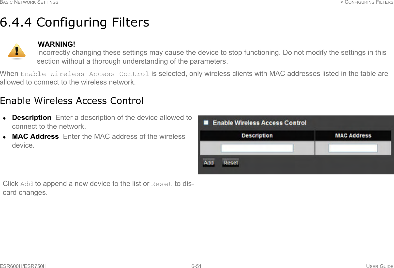 BASIC NETWORK SETTINGS  &gt; CONFIGURING FILTERSESR600H/ESR750H 6-51 USER GUIDE6.4.4 Configuring FiltersWhen Enable Wireless Access Control is selected, only wireless clients with MAC addresses listed in the table are allowed to connect to the wireless network.Enable Wireless Access ControlWARNING!Incorrectly changing these settings may cause the device to stop functioning. Do not modify the settings in this section without a thorough understanding of the parameters.Description  Enter a description of the device allowed to connect to the network.MAC Address  Enter the MAC address of the wireless device.Click Add to append a new device to the list or Reset to dis-card changes.!