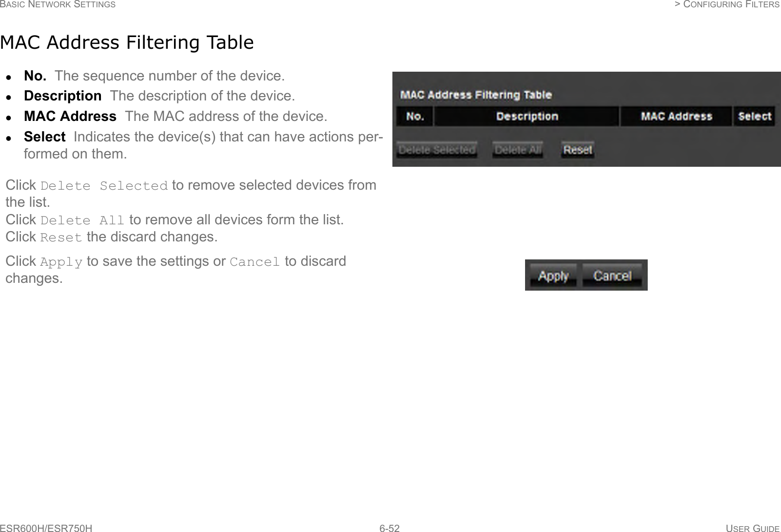 BASIC NETWORK SETTINGS  &gt; CONFIGURING FILTERSESR600H/ESR750H 6-52 USER GUIDEMAC Address Filtering TableNo.  The sequence number of the device.Description  The description of the device.MAC Address  The MAC address of the device.Select  Indicates the device(s) that can have actions per-formed on them.Click Delete Selected to remove selected devices from the list.Click Delete All to remove all devices form the list.Click Reset the discard changes.Click Apply to save the settings or Cancel to discard changes.