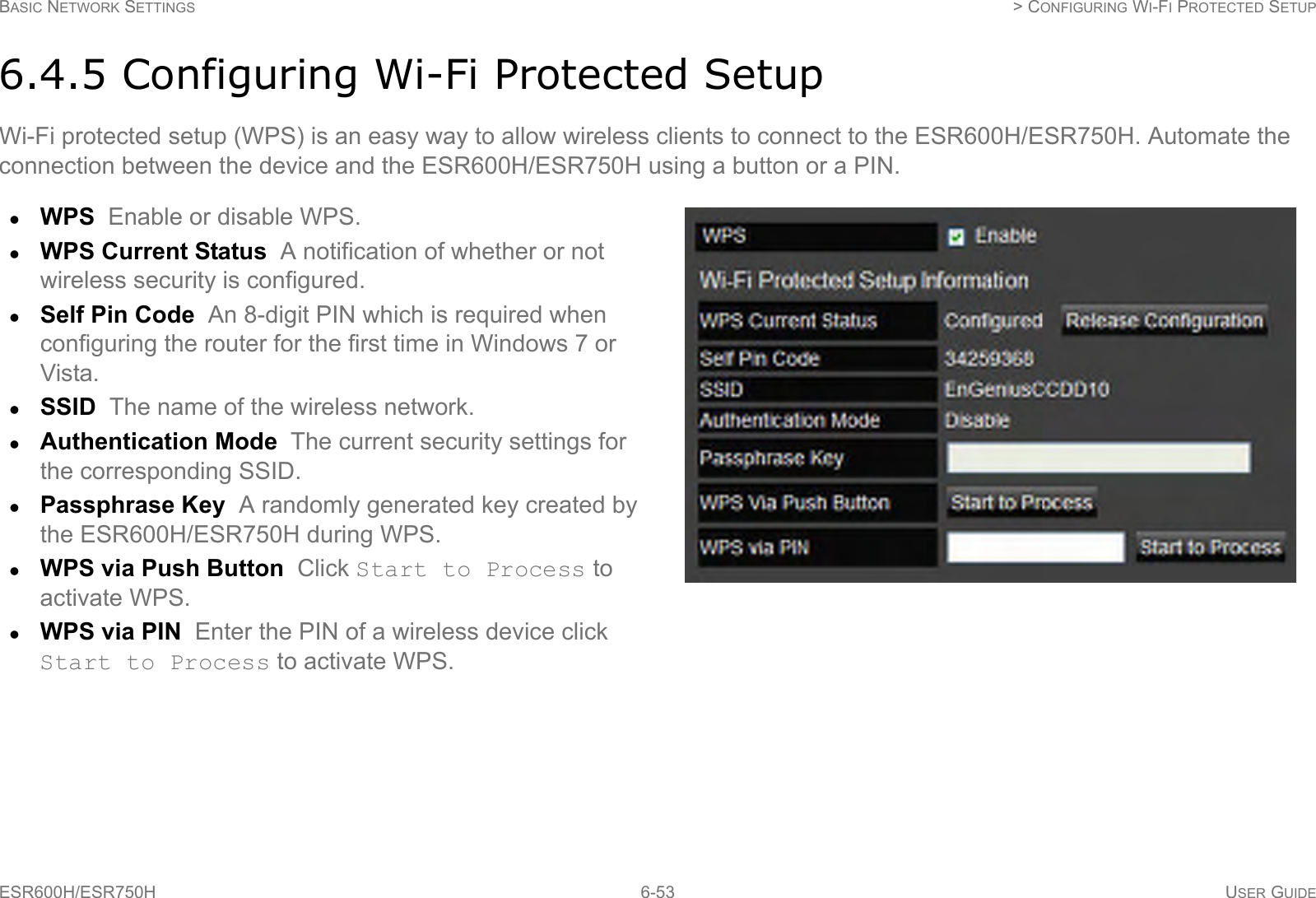 BASIC NETWORK SETTINGS  &gt; CONFIGURING WI-FI PROTECTED SETUPESR600H/ESR750H 6-53 USER GUIDE6.4.5 Configuring Wi-Fi Protected SetupWi-Fi protected setup (WPS) is an easy way to allow wireless clients to connect to the ESR600H/ESR750H. Automate the connection between the device and the ESR600H/ESR750H using a button or a PIN.WPS  Enable or disable WPS.WPS Current Status  A notification of whether or not wireless security is configured.Self Pin Code  An 8-digit PIN which is required when configuring the router for the first time in Windows 7 or Vista.SSID  The name of the wireless network.Authentication Mode  The current security settings for the corresponding SSID.Passphrase Key  A randomly generated key created by the ESR600H/ESR750H during WPS.WPS via Push Button  Click Start to Process to activate WPS.WPS via PIN  Enter the PIN of a wireless device click Start to Process to activate WPS.
