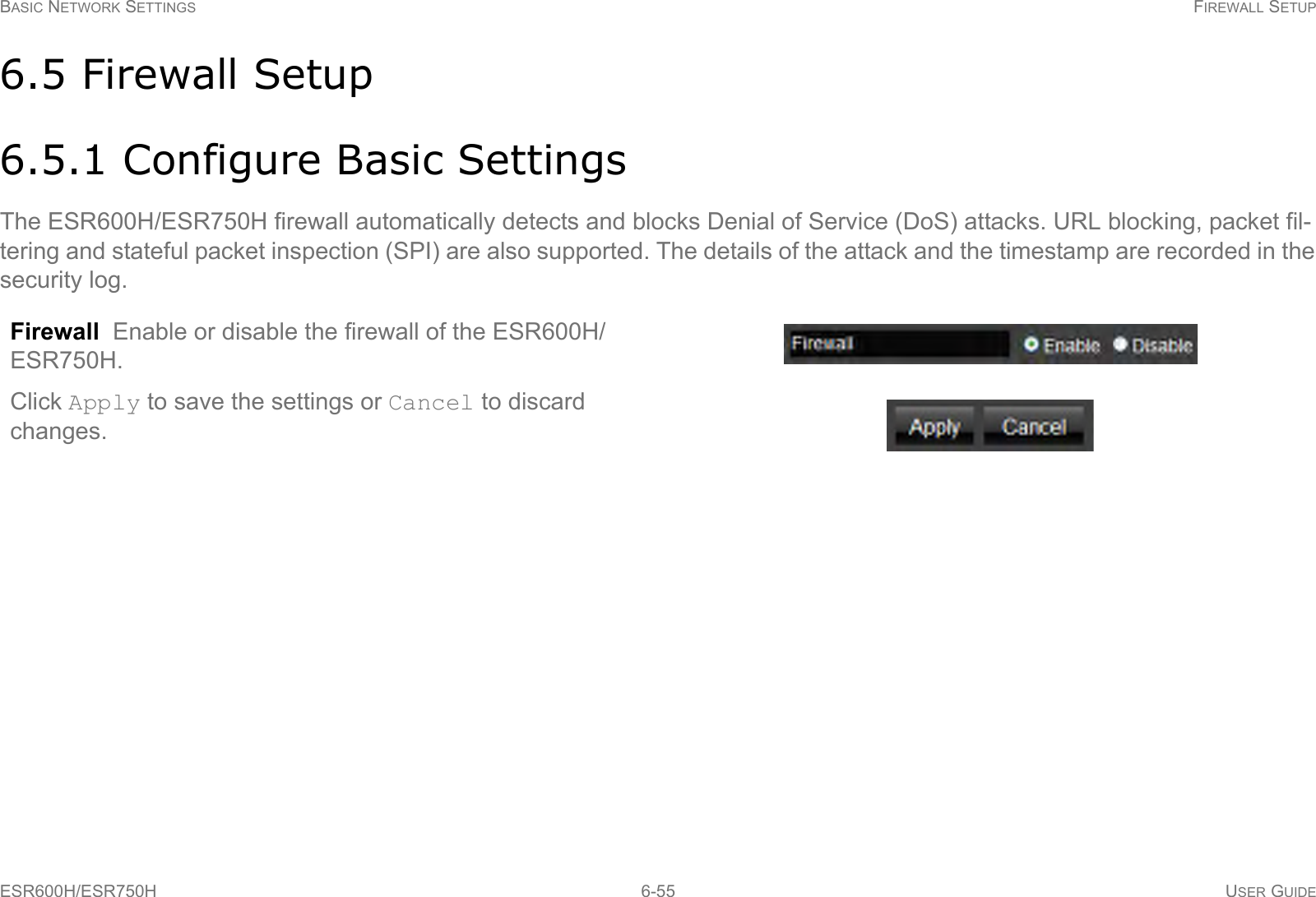 BASIC NETWORK SETTINGS FIREWALL SETUPESR600H/ESR750H 6-55 USER GUIDE6.5 Firewall Setup6.5.1 Configure Basic SettingsThe ESR600H/ESR750H firewall automatically detects and blocks Denial of Service (DoS) attacks. URL blocking, packet fil-tering and stateful packet inspection (SPI) are also supported. The details of the attack and the timestamp are recorded in the security log.Firewall  Enable or disable the firewall of the ESR600H/ESR750H.Click Apply to save the settings or Cancel to discard changes.