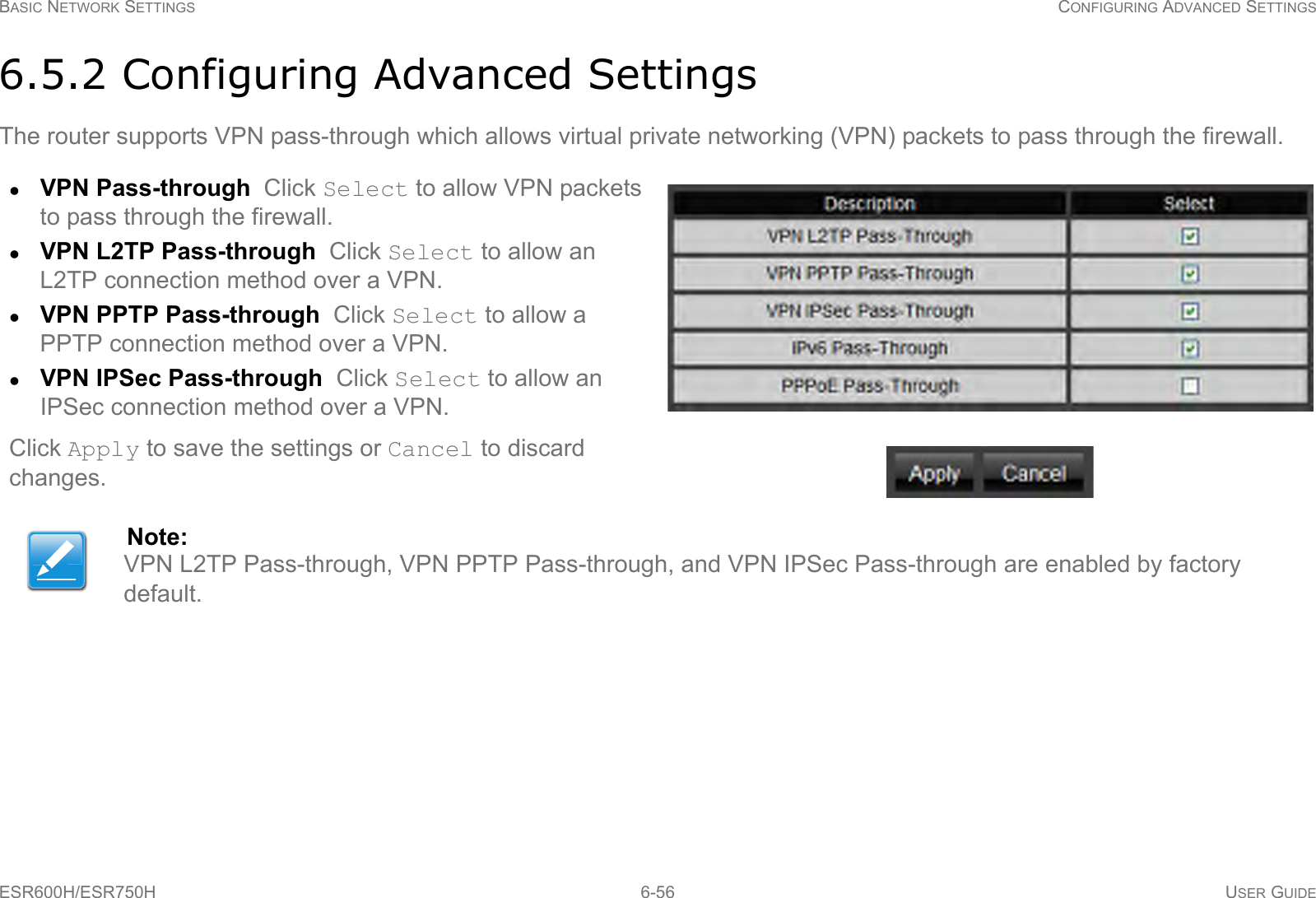 BASIC NETWORK SETTINGS CONFIGURING ADVANCED SETTINGSESR600H/ESR750H 6-56 USER GUIDE6.5.2 Configuring Advanced SettingsThe router supports VPN pass-through which allows virtual private networking (VPN) packets to pass through the firewall.VPN Pass-through  Click Select to allow VPN packets to pass through the firewall.VPN L2TP Pass-through  Click Select to allow an L2TP connection method over a VPN.VPN PPTP Pass-through  Click Select to allow a PPTP connection method over a VPN.VPN IPSec Pass-through  Click Select to allow an IPSec connection method over a VPN.Click Apply to save the settings or Cancel to discard changes.Note:VPN L2TP Pass-through, VPN PPTP Pass-through, and VPN IPSec Pass-through are enabled by factory default.
