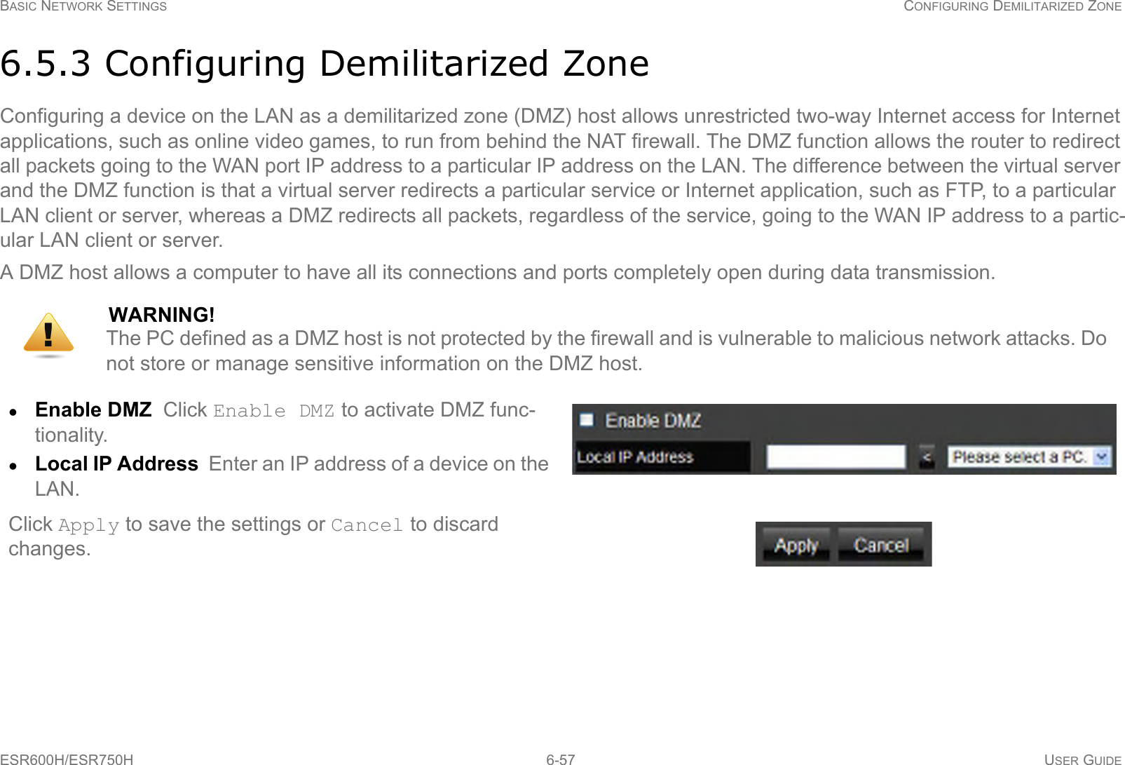 BASIC NETWORK SETTINGS CONFIGURING DEMILITARIZED ZONEESR600H/ESR750H 6-57 USER GUIDE6.5.3 Configuring Demilitarized ZoneConfiguring a device on the LAN as a demilitarized zone (DMZ) host allows unrestricted two-way Internet access for Internet applications, such as online video games, to run from behind the NAT firewall. The DMZ function allows the router to redirect all packets going to the WAN port IP address to a particular IP address on the LAN. The difference between the virtual server and the DMZ function is that a virtual server redirects a particular service or Internet application, such as FTP, to a particular LAN client or server, whereas a DMZ redirects all packets, regardless of the service, going to the WAN IP address to a partic-ular LAN client or server.A DMZ host allows a computer to have all its connections and ports completely open during data transmission.WARNING!The PC defined as a DMZ host is not protected by the firewall and is vulnerable to malicious network attacks. Do  not store or manage sensitive information on the DMZ host.Enable DMZ  Click Enable DMZ to activate DMZ func-tionality.Local IP Address  Enter an IP address of a device on the LAN.Click Apply to save the settings or Cancel to discard changes.!