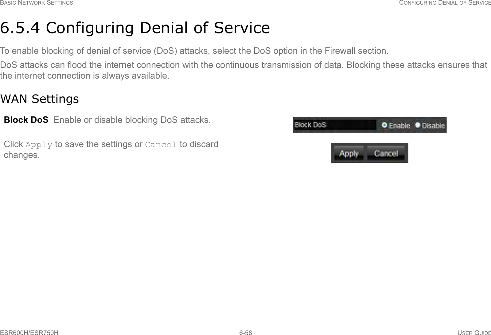 BASIC NETWORK SETTINGS CONFIGURING DENIAL OF SERVICEESR600H/ESR750H 6-58 USER GUIDE6.5.4 Configuring Denial of ServiceTo enable blocking of denial of service (DoS) attacks, select the DoS option in the Firewall section.DoS attacks can flood the internet connection with the continuous transmission of data. Blocking these attacks ensures that the internet connection is always available.WAN SettingsBlock DoS  Enable or disable blocking DoS attacks.Click Apply to save the settings or Cancel to discard changes.