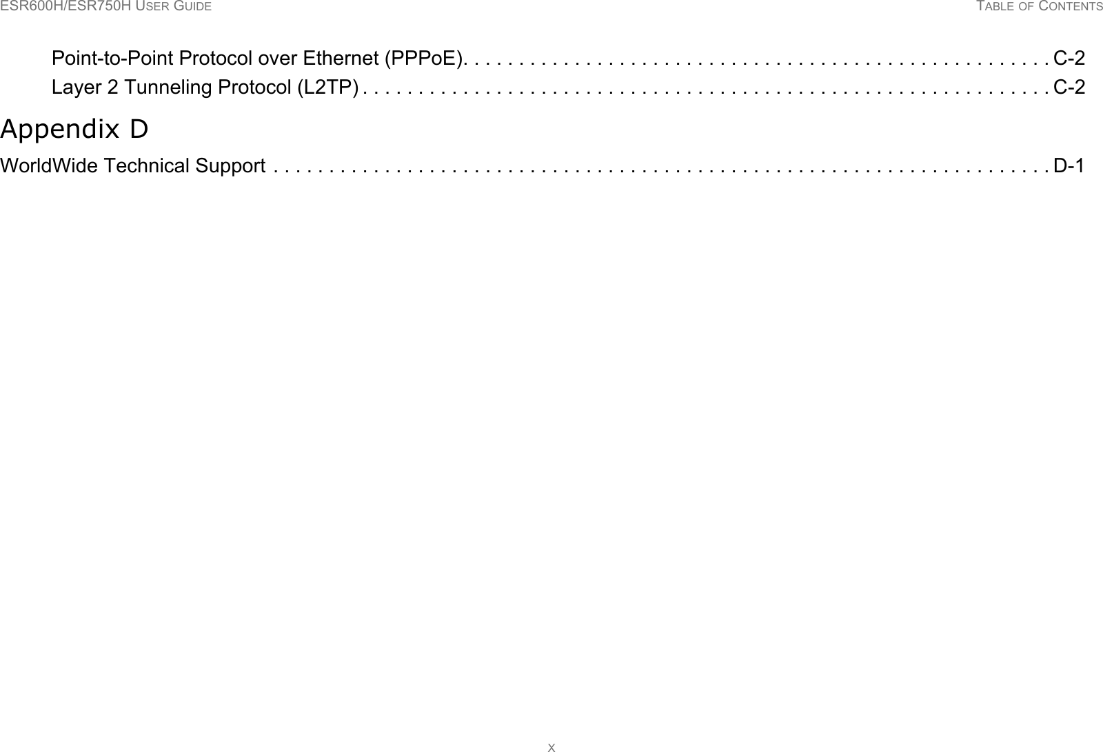 ESR600H/ESR750H USER GUIDE TABLE OF CONTENTSXPoint-to-Point Protocol over Ethernet (PPPoE). . . . . . . . . . . . . . . . . . . . . . . . . . . . . . . . . . . . . . . . . . . . . . . . . . . . . C-2Layer 2 Tunneling Protocol (L2TP) . . . . . . . . . . . . . . . . . . . . . . . . . . . . . . . . . . . . . . . . . . . . . . . . . . . . . . . . . . . . . . C-2Appendix DWorldWide Technical Support . . . . . . . . . . . . . . . . . . . . . . . . . . . . . . . . . . . . . . . . . . . . . . . . . . . . . . . . . . . . . . . . . . . . . . D-1