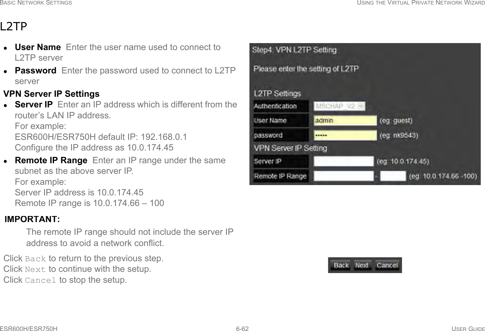 BASIC NETWORK SETTINGS USING THE VIRTUAL PRIVATE NETWORK WIZARDESR600H/ESR750H 6-62 USER GUIDEL2TPUser Name  Enter the user name used to connect to L2TP serverPassword  Enter the password used to connect to L2TP serverVPN Server IP SettingsServer IP  Enter an IP address which is different from the router’s LAN IP address.For example:ESR600H/ESR750H default IP: 192.168.0.1 Configure the IP address as 10.0.174.45Remote IP Range  Enter an IP range under the same subnet as the above server IP. For example: Server IP address is 10.0.174.45Remote IP range is 10.0.174.66 – 100IMPORTANT:The remote IP range should not include the server IP address to avoid a network conflict.Click Back to return to the previous step.Click Next to continue with the setup.Click Cancel to stop the setup.