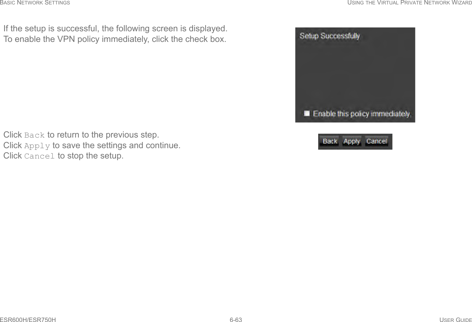 BASIC NETWORK SETTINGS USING THE VIRTUAL PRIVATE NETWORK WIZARDESR600H/ESR750H 6-63 USER GUIDEIf the setup is successful, the following screen is displayed.To enable the VPN policy immediately, click the check box.Click Back to return to the previous step.Click Apply to save the settings and continue.Click Cancel to stop the setup.