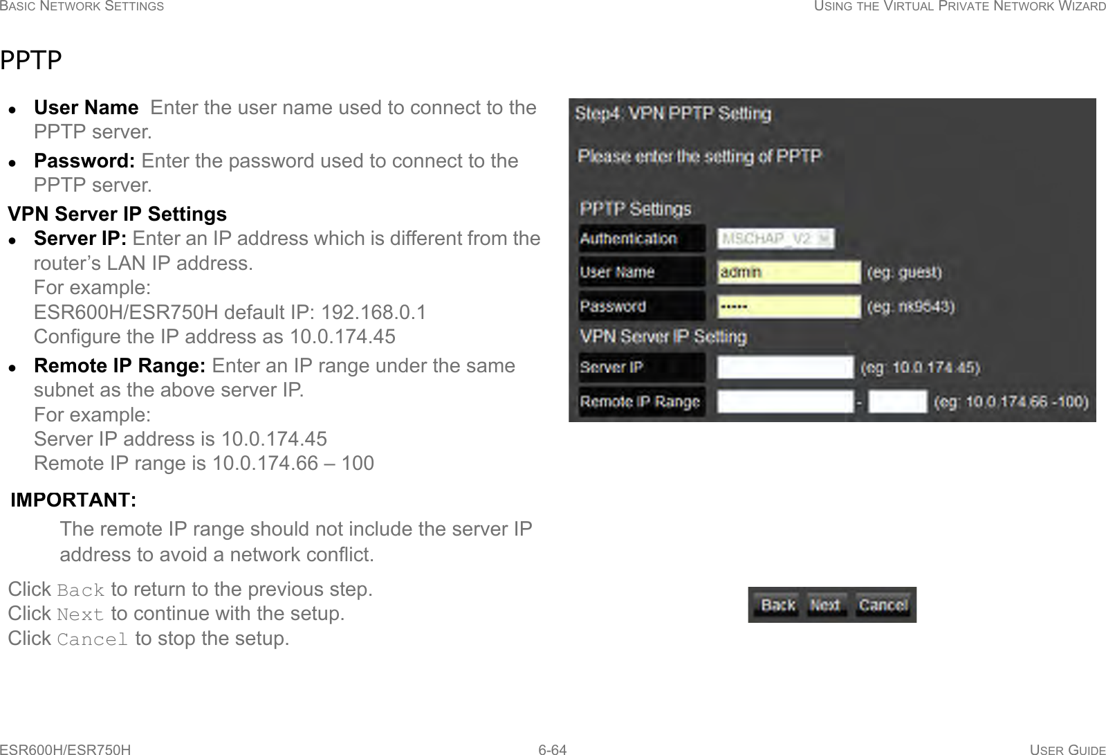 BASIC NETWORK SETTINGS USING THE VIRTUAL PRIVATE NETWORK WIZARDESR600H/ESR750H 6-64 USER GUIDEPPTPUser Name  Enter the user name used to connect to the PPTP server.Password: Enter the password used to connect to the PPTP server.VPN Server IP SettingsServer IP: Enter an IP address which is different from the router’s LAN IP address.For example:ESR600H/ESR750H default IP: 192.168.0.1 Configure the IP address as 10.0.174.45Remote IP Range: Enter an IP range under the same subnet as the above server IP. For example: Server IP address is 10.0.174.45Remote IP range is 10.0.174.66 – 100IMPORTANT:The remote IP range should not include the server IP address to avoid a network conflict.Click Back to return to the previous step.Click Next to continue with the setup.Click Cancel to stop the setup.