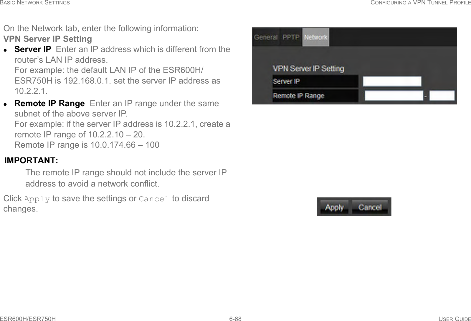 BASIC NETWORK SETTINGS CONFIGURING A VPN TUNNEL PROFILEESR600H/ESR750H 6-68 USER GUIDEOn the Network tab, enter the following information:VPN Server IP SettingServer IP  Enter an IP address which is different from the router’s LAN IP address. For example: the default LAN IP of the ESR600H/ESR750H is 192.168.0.1. set the server IP address as 10.2.2.1.Remote IP Range  Enter an IP range under the same subnet of the above server IP. For example: if the server IP address is 10.2.2.1, create a remote IP range of 10.2.2.10 – 20. Remote IP range is 10.0.174.66 – 100IMPORTANT:The remote IP range should not include the server IP address to avoid a network conflict.Click Apply to save the settings or Cancel to discard changes.