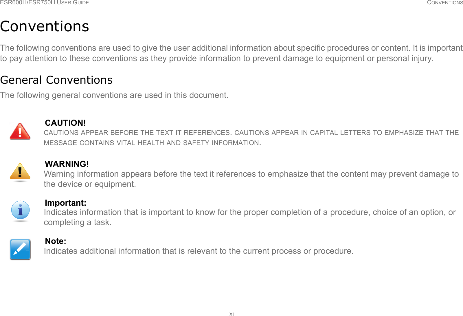 ESR600H/ESR750H USER GUIDE CONVENTIONSXIConventionsThe following conventions are used to give the user additional information about specific procedures or content. It is important to pay attention to these conventions as they provide information to prevent damage to equipment or personal injury.General ConventionsThe following general conventions are used in this document.CAUTION!CAUTIONS APPEAR BEFORE THE TEXT IT REFERENCES. CAUTIONS APPEAR IN CAPITAL LETTERS TO EMPHASIZE THAT THE MESSAGE CONTAINS VITAL HEALTH AND SAFETY INFORMATION.WARNING!Warning information appears before the text it references to emphasize that the content may prevent damage to the device or equipment.Important:Indicates information that is important to know for the proper completion of a procedure, choice of an option, or completing a task.Note:Indicates additional information that is relevant to the current process or procedure.!!