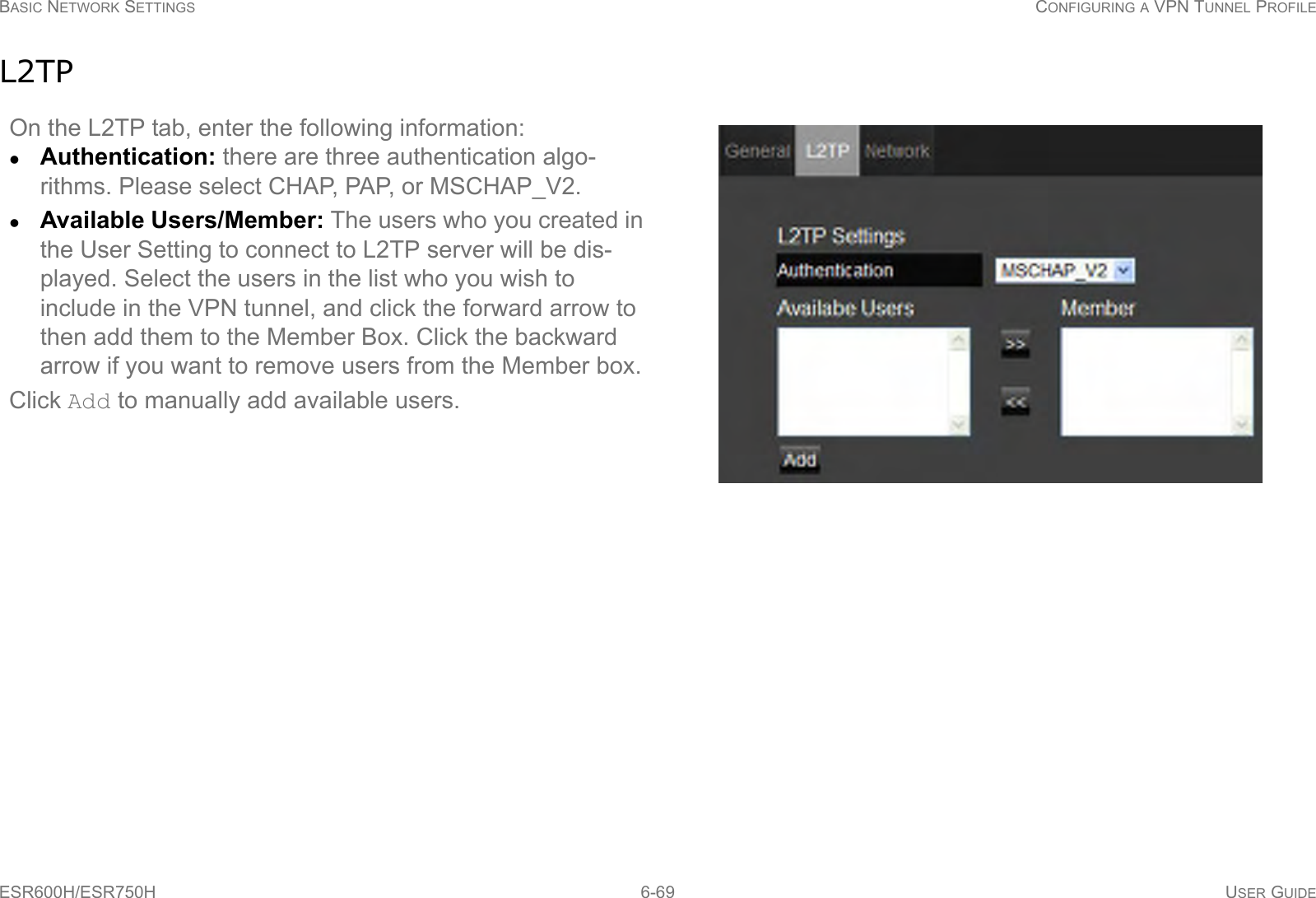 BASIC NETWORK SETTINGS CONFIGURING A VPN TUNNEL PROFILEESR600H/ESR750H 6-69 USER GUIDEL2TPOn the L2TP tab, enter the following information:Authentication: there are three authentication algo-rithms. Please select CHAP, PAP, or MSCHAP_V2.Available Users/Member: The users who you created in the User Setting to connect to L2TP server will be dis-played. Select the users in the list who you wish to include in the VPN tunnel, and click the forward arrow to then add them to the Member Box. Click the backward arrow if you want to remove users from the Member box.Click Add to manually add available users.