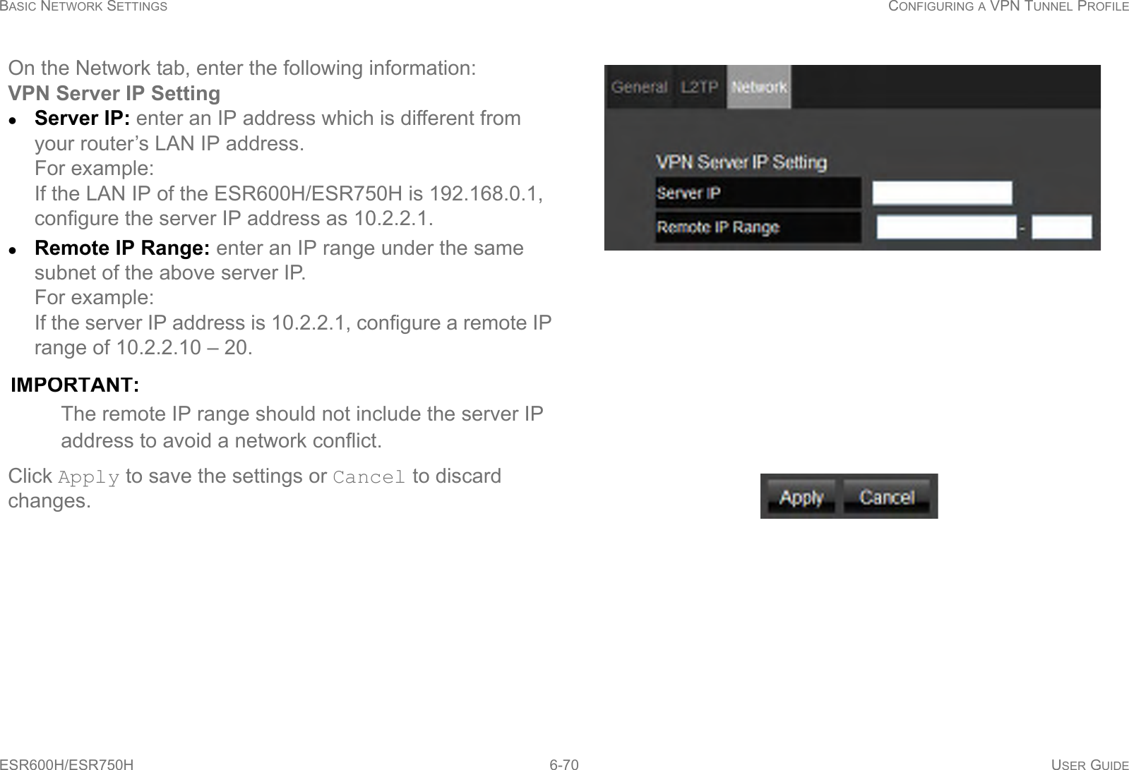 BASIC NETWORK SETTINGS CONFIGURING A VPN TUNNEL PROFILEESR600H/ESR750H 6-70 USER GUIDEOn the Network tab, enter the following information:VPN Server IP SettingServer IP: enter an IP address which is different from your router’s LAN IP address. For example:If the LAN IP of the ESR600H/ESR750H is 192.168.0.1, configure the server IP address as 10.2.2.1.Remote IP Range: enter an IP range under the same subnet of the above server IP. For example:If the server IP address is 10.2.2.1, configure a remote IP range of 10.2.2.10 – 20. IMPORTANT:The remote IP range should not include the server IP address to avoid a network conflict.Click Apply to save the settings or Cancel to discard changes.