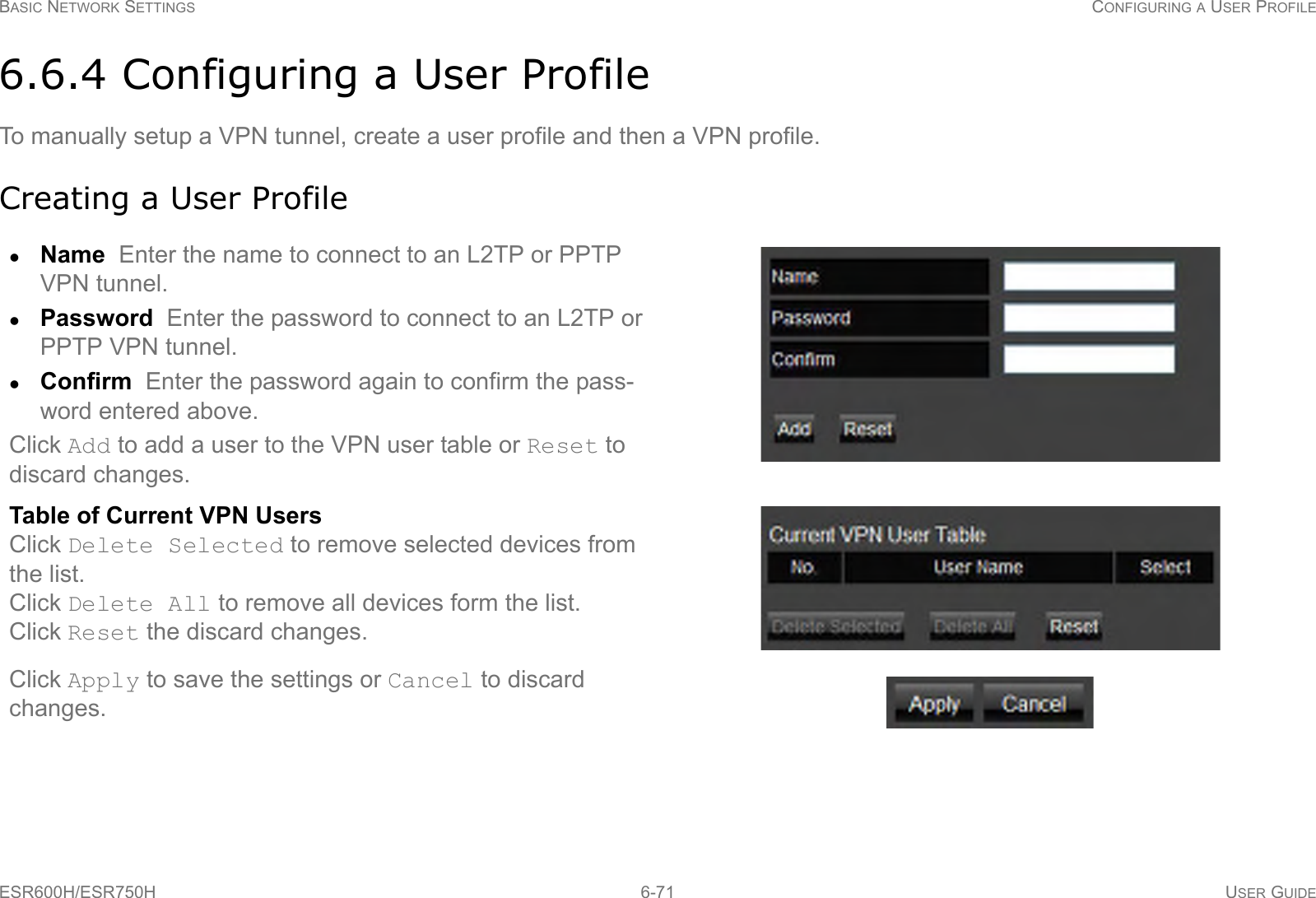 BASIC NETWORK SETTINGS CONFIGURING A USER PROFILEESR600H/ESR750H 6-71 USER GUIDE6.6.4 Configuring a User ProfileTo manually setup a VPN tunnel, create a user profile and then a VPN profile.Creating a User ProfileName  Enter the name to connect to an L2TP or PPTP VPN tunnel.Password  Enter the password to connect to an L2TP or PPTP VPN tunnel.Confirm  Enter the password again to confirm the pass-word entered above.Click Add to add a user to the VPN user table or Reset to discard changes.Table of Current VPN UsersClick Delete Selected to remove selected devices from the list.Click Delete All to remove all devices form the list.Click Reset the discard changes.Click Apply to save the settings or Cancel to discard changes.