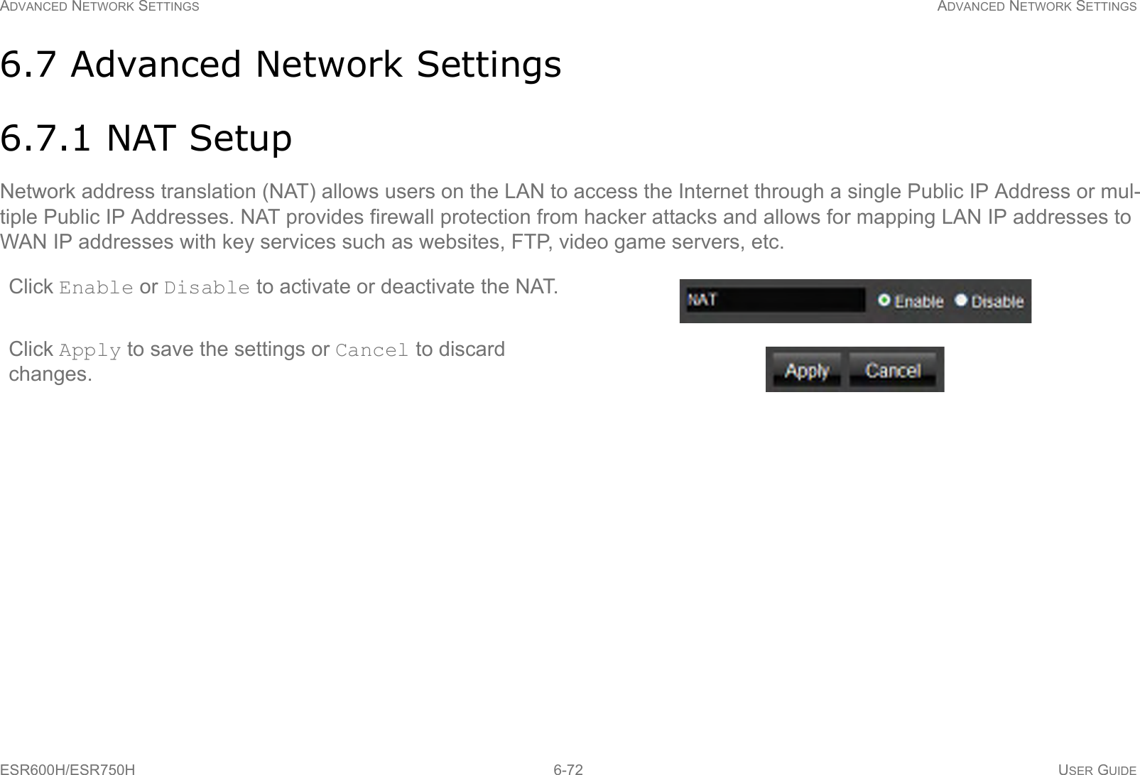 ADVANCED NETWORK SETTINGS ADVANCED NETWORK SETTINGSESR600H/ESR750H 6-72 USER GUIDE6.7 Advanced Network Settings6.7.1 NAT SetupNetwork address translation (NAT) allows users on the LAN to access the Internet through a single Public IP Address or mul-tiple Public IP Addresses. NAT provides firewall protection from hacker attacks and allows for mapping LAN IP addresses to WAN IP addresses with key services such as websites, FTP, video game servers, etc.Click Enable or Disable to activate or deactivate the NAT.Click Apply to save the settings or Cancel to discard changes.