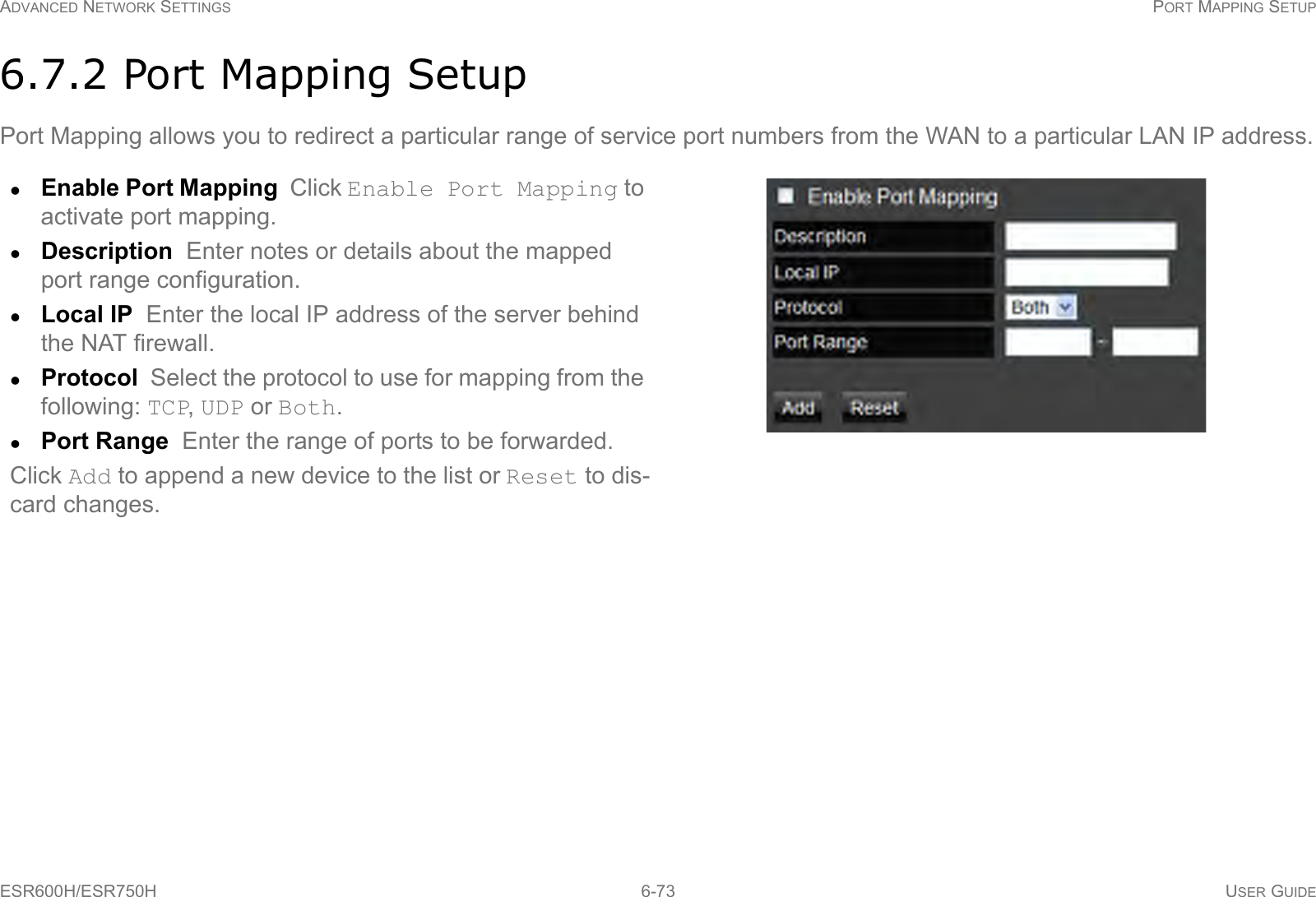 ADVANCED NETWORK SETTINGS PORT MAPPING SETUPESR600H/ESR750H 6-73 USER GUIDE6.7.2 Port Mapping SetupPort Mapping allows you to redirect a particular range of service port numbers from the WAN to a particular LAN IP address.Enable Port Mapping  Click Enable Port Mapping to activate port mapping.Description  Enter notes or details about the mapped port range configuration.Local IP  Enter the local IP address of the server behind the NAT firewall.Protocol  Select the protocol to use for mapping from the following: TCP, UDP or Both.Port Range  Enter the range of ports to be forwarded.Click Add to append a new device to the list or Reset to dis-card changes.