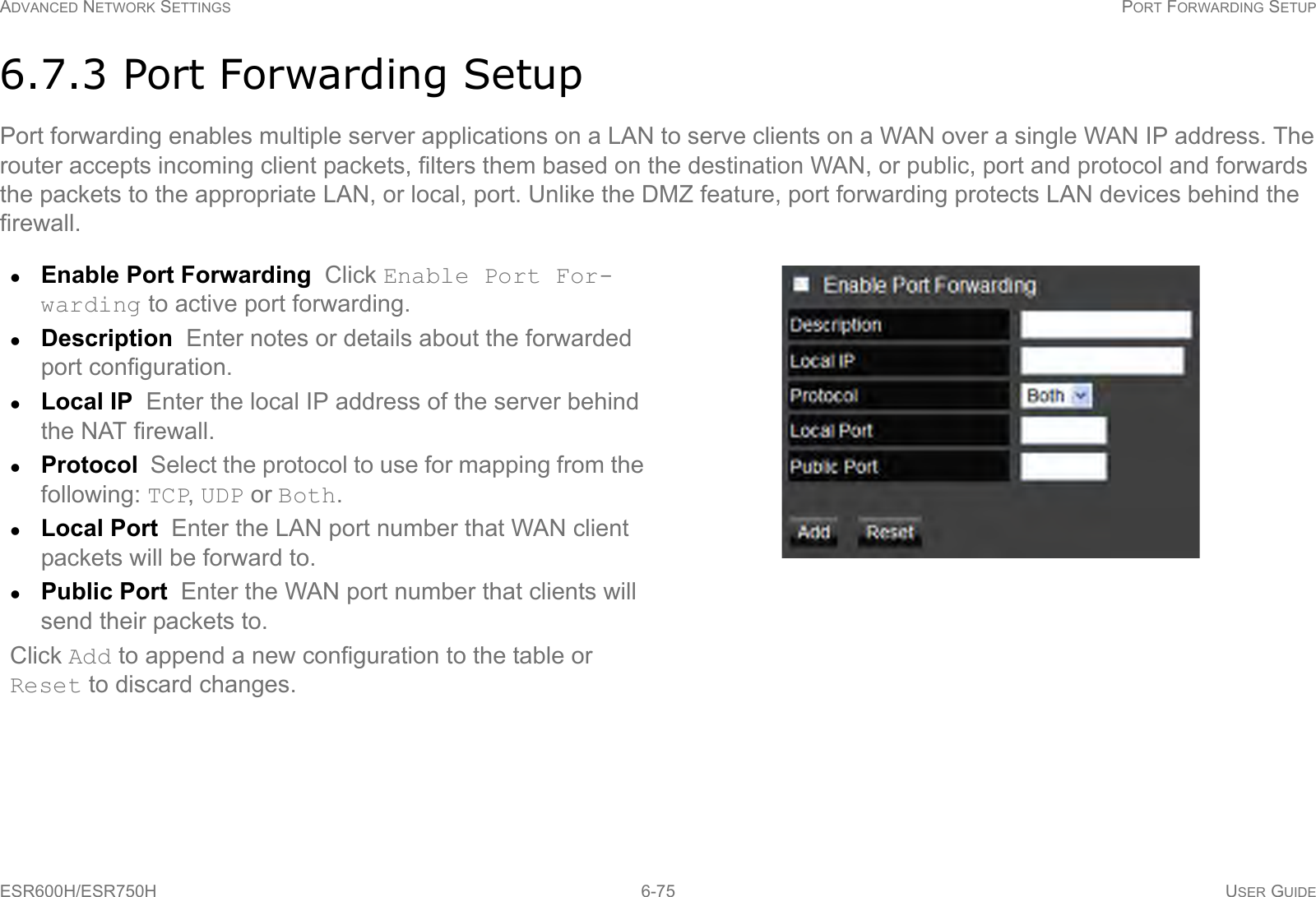 ADVANCED NETWORK SETTINGS PORT FORWARDING SETUPESR600H/ESR750H 6-75 USER GUIDE6.7.3 Port Forwarding SetupPort forwarding enables multiple server applications on a LAN to serve clients on a WAN over a single WAN IP address. The router accepts incoming client packets, filters them based on the destination WAN, or public, port and protocol and forwards the packets to the appropriate LAN, or local, port. Unlike the DMZ feature, port forwarding protects LAN devices behind the firewall.Enable Port Forwarding  Click Enable Port For-warding to active port forwarding.Description  Enter notes or details about the forwarded port configuration.Local IP  Enter the local IP address of the server behind the NAT firewall.Protocol  Select the protocol to use for mapping from the following: TCP, UDP or Both.Local Port  Enter the LAN port number that WAN client packets will be forward to.Public Port  Enter the WAN port number that clients will send their packets to.Click Add to append a new configuration to the table or Reset to discard changes.