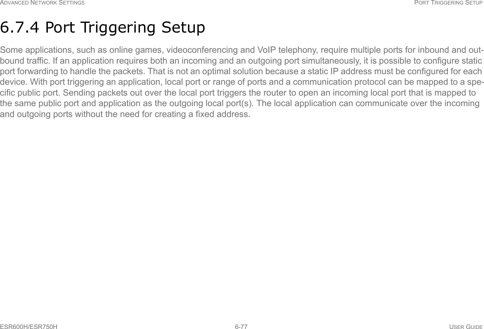 ADVANCED NETWORK SETTINGS PORT TRIGGERING SETUPESR600H/ESR750H 6-77 USER GUIDE6.7.4 Port Triggering SetupSome applications, such as online games, videoconferencing and VoIP telephony, require multiple ports for inbound and out-bound traffic. If an application requires both an incoming and an outgoing port simultaneously, it is possible to configure static port forwarding to handle the packets. That is not an optimal solution because a static IP address must be configured for each device. With port triggering an application, local port or range of ports and a communication protocol can be mapped to a spe-cific public port. Sending packets out over the local port triggers the router to open an incoming local port that is mapped to the same public port and application as the outgoing local port(s). The local application can communicate over the incoming and outgoing ports without the need for creating a fixed address.