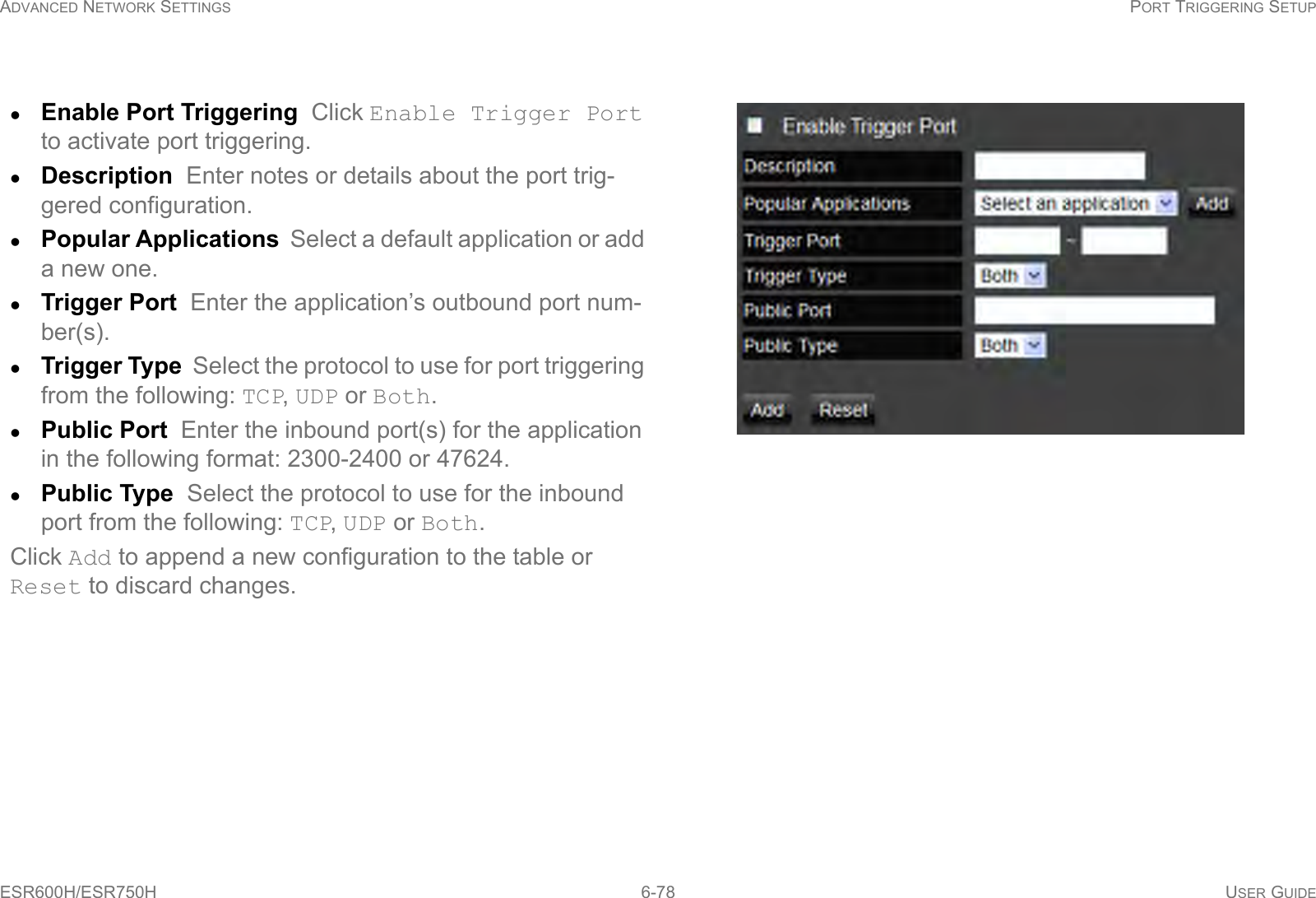 ADVANCED NETWORK SETTINGS PORT TRIGGERING SETUPESR600H/ESR750H 6-78 USER GUIDEEnable Port Triggering  Click Enable Trigger Port to activate port triggering.Description  Enter notes or details about the port trig-gered configuration.Popular Applications  Select a default application or add a new one.Trigger Port  Enter the application’s outbound port num-ber(s).Trigger Type  Select the protocol to use for port triggering from the following: TCP, UDP or Both.Public Port  Enter the inbound port(s) for the application in the following format: 2300-2400 or 47624.Public Type  Select the protocol to use for the inbound port from the following: TCP, UDP or Both.Click Add to append a new configuration to the table or Reset to discard changes.