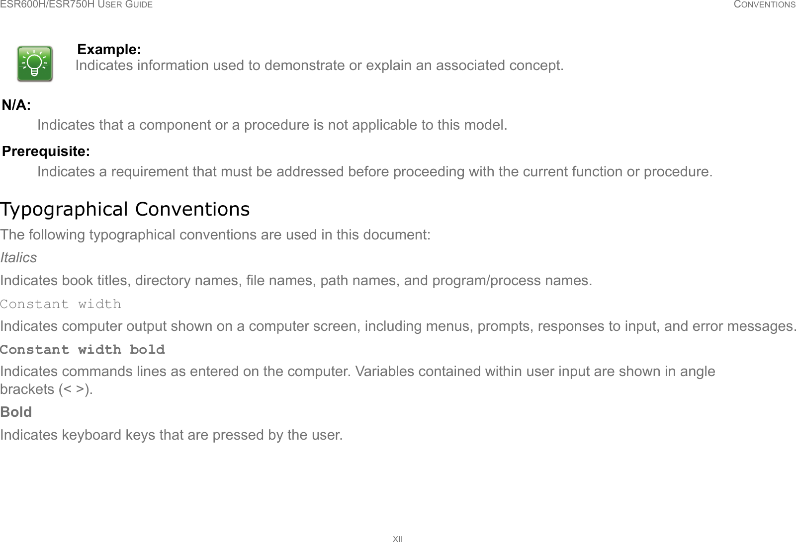 ESR600H/ESR750H USER GUIDE CONVENTIONSXIIN/A:Indicates that a component or a procedure is not applicable to this model.Prerequisite:Indicates a requirement that must be addressed before proceeding with the current function or procedure.Typographical ConventionsThe following typographical conventions are used in this document:ItalicsIndicates book titles, directory names, file names, path names, and program/process names.Constant widthIndicates computer output shown on a computer screen, including menus, prompts, responses to input, and error messages.Constant width boldIndicates commands lines as entered on the computer. Variables contained within user input are shown in angle brackets (&lt; &gt;).BoldIndicates keyboard keys that are pressed by the user.Example:Indicates information used to demonstrate or explain an associated concept.